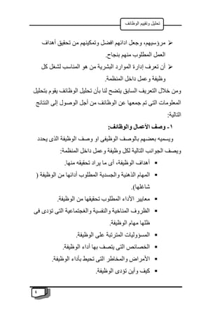 4
‫الوظائف‬ ‫وتقييم‬ ‫تحليل‬

‫أهداف‬ ‫تحقيق‬ ‫من‬ ‫وتمكينهم‬ ‫افضل‬ ‫ادائهم‬ ‫وجعل‬ ،‫مرؤسيهم‬
.‫بنجاح‬ ‫منهم‬ ‫المطلوب‬ ‫العمل‬

‫كل‬ ‫لشغل‬ ‫المناسب‬ ‫هو‬ ‫من‬ ‫البشرية‬ ‫الموارد‬ ‫إدارة‬ ‫تعرف‬ ‫أن‬
.‫المنظمة‬ ‫داخل‬ ‫وعمل‬ ‫وظيفة‬
‫ا‬ ‫تحليل‬ ‫بأن‬ ‫لنا‬ ‫يتضح‬ ‫السابق‬ ‫التعريف‬ ‫خالل‬ ‫ومن‬
‫بتحليل‬ ‫يقوم‬ ‫لوظائف‬
‫النتائج‬ ‫إلى‬ ‫الوصول‬ ‫أجل‬ ‫من‬ ‫الوظائف‬ ‫عن‬ ‫جمعها‬ ‫تم‬ ‫التى‬ ‫المعلومات‬
:‫التالية‬
1
-
:‫والوظائف‬ ‫األعمال‬ ‫وصف‬
‫يحدد‬ ‫الذى‬ ‫الوظيفة‬ ‫وصف‬ ‫او‬ ‫الوظيفى‬ ‫بالوصف‬ ‫بعضهم‬ ‫ويسميه‬
:‫المنظمة‬ ‫داخل‬ ‫وعمل‬ ‫وظيفة‬ ‫لكل‬ ‫التالية‬ ‫الجوانب‬ ‫ويصف‬

.‫منها‬ ‫تحقيقه‬ ‫يراد‬ ‫ما‬ ‫أى‬ ،‫الوظيفة‬ ‫أهداف‬

‫الم‬
( ‫الوظيفة‬ ‫من‬ ‫أدائها‬ ‫المطلوب‬ ‫والجسدية‬ ‫الذهنية‬ ‫هام‬
.)‫شاغلها‬

.‫الوظيفة‬ ‫من‬ ‫تحقيقها‬ ‫المطلوب‬ ‫األداء‬ ‫معايير‬

‫فى‬ ‫تؤدى‬ ‫التى‬ ‫والغجتماعية‬ ‫والنفسية‬ ‫المناخية‬ ‫الظروف‬
.‫الوظيفة‬ ‫مهام‬ ‫ظلها‬

.‫الوظيفة‬ ‫على‬ ‫المترتبة‬ ‫المسؤوليات‬

.‫الوظيفة‬ ‫أداء‬ ‫بها‬ ‫يتصف‬ ‫التى‬ ‫الخصائص‬

‫ا‬ ‫والمخاطر‬ ‫األمراض‬
.‫الوظيفة‬ ‫بأداء‬ ‫تحيط‬ ‫لتى‬

.‫الوظيفة‬ ‫تؤدى‬ ‫وأين‬ ‫كيف‬
 