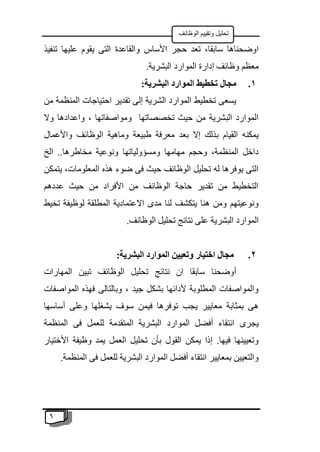 6
‫الوظائف‬ ‫وتقييم‬ ‫تحليل‬
‫والقاعدة‬ ‫األساس‬ ‫حجر‬ ‫تعد‬ ،‫سابقا‬ ‫اوضحناها‬
‫تنفيذ‬ ‫عليها‬ ‫يقوم‬ ‫التى‬
.‫البشرية‬ ‫الموارد‬ ‫إدارة‬ ‫وظائف‬ ‫معظم‬
1
.
:‫البشرية‬ ‫الموارد‬ ‫تخطيط‬ ‫مجال‬
‫من‬ ‫المنظمة‬ ‫احتياجات‬ ‫تقدير‬ ‫إلى‬ ‫الشرية‬ ‫الموارد‬ ‫تخطيط‬ ‫يسعى‬
‫وال‬ ‫واعدادها‬ ، ‫ومواصفاتها‬ ‫تخصصاتها‬ ‫حيث‬ ‫من‬ ‫البشرية‬ ‫الموارد‬
‫وا‬ ‫الوظائف‬ ‫وماهية‬ ‫طبيعة‬ ‫معرفة‬ ‫بعد‬ ‫إال‬ ‫بذلك‬ ‫القيام‬ ‫يمكنه‬
‫ألعمال‬
‫الخ‬ ..‫مخاطرها‬ ‫ونوعية‬ ‫ومسؤولياتها‬ ‫مهامها‬ ‫وحجم‬ ،‫المنظمة‬ ‫داخل‬
‫يتمكن‬ ،‫المعلومات‬ ‫هذه‬ ‫ضوء‬ ‫فى‬ ‫حيث‬ ‫الوظائف‬ ‫تحليل‬ ‫له‬ ‫يوفرها‬ ‫التى‬
‫عددهم‬ ‫حيث‬ ‫من‬ ‫األفراد‬ ‫من‬ ‫الوظائف‬ ‫حاجة‬ ‫تقدير‬ ‫من‬ ‫التخطيط‬
‫تخيط‬ ‫لوظيفة‬ ‫المطلقة‬ ‫االعتمادية‬ ‫مدى‬ ‫لنا‬ ‫يتكشف‬ ‫هنا‬ ‫ومن‬ ‫ونوعيتهم‬
‫البشر‬ ‫الموارد‬
.‫الوظائف‬ ‫تحليل‬ ‫نتائج‬ ‫على‬ ‫ية‬
2
.
:‫البشرية‬ ‫الموارد‬ ‫وتعيين‬ ‫اختيار‬ ‫مجال‬
‫المهارات‬ ‫تبين‬ ‫الوظائف‬ ‫تحليل‬ ‫نتائج‬ ‫ان‬ ‫سابقا‬ ‫أوضحنا‬
‫المواصفات‬ ‫فهذه‬ ‫وبالتالى‬ ، ‫جيد‬ ‫بشكل‬ ‫ألدائها‬ ‫المطلوبة‬ ‫والمواصفات‬
‫أساسها‬ ‫وعلى‬ ‫يشغلها‬ ‫سوف‬ ‫فيمن‬ ‫توفرها‬ ‫يجب‬ ‫معايير‬ ‫بمثابة‬ ‫هى‬
‫المو‬ ‫أفضل‬ ‫انتقاء‬ ‫يجرى‬
‫المنظمة‬ ‫فى‬ ‫للعمل‬ ‫المتقدمة‬ ‫البشرية‬ ‫ارد‬
‫األختيار‬ ‫وظيفة‬ ‫يمد‬ ‫العمل‬ ‫تحليل‬ ‫بأن‬ ‫القول‬ ‫يمكن‬ ‫إذا‬ .‫فيها‬ ‫وتعيينها‬
.‫المنظمة‬ ‫فى‬ ‫للعمل‬ ‫البشرية‬ ‫الموارد‬ ‫أفضل‬ ‫انتقاء‬ ‫بمعايير‬ ‫والتعيين‬
 