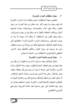 7
‫الوظائف‬ ‫وتقييم‬ ‫تحليل‬
3
.
:‫البشرية‬ ‫الموارد‬ ‫استقطاب‬ ‫مجال‬
‫البشرية‬ ‫الموارد‬ ‫إدارة‬ ‫وظائف‬ ‫احدى‬ ‫االستقطاب‬ ‫مهمة‬ ‫تتلخص‬
‫بأن‬
‫سوق‬ ‫من‬ ‫الموارد‬ ‫هذه‬ ‫من‬ ‫ممكن‬ ‫عدد‬ ‫أكبر‬ ‫وترغيب‬ ‫بجذب‬ ‫يقوم‬ ‫ه‬
‫تحتاجها‬ ‫محددة‬ ‫ومواصفات‬ ‫وتخصصات‬ ‫أعداد‬ ‫وفق‬ ‫وذلك‬ ،‫العمل‬
.‫ومسؤوليات‬ ‫مهام‬ ‫من‬ ‫بها‬ ‫مناط‬ ‫هو‬ ‫ما‬ ‫لتنفيذ‬ ،‫المنظمة‬ ‫ووظائف‬ ‫أعمال‬
‫أن‬ ‫بعد‬ ‫إال‬ ‫مهمته‬ ‫أداء‬ ‫يمكنه‬ ‫ال‬ ‫االستقطاب‬ ‫بأن‬ ‫القول‬ ‫يمكن‬ ‫وعليه‬
‫الم‬ ‫ومواصفات‬ ‫خصائص‬ ‫يعرف‬
‫التى‬ ‫استقطابها‬ ‫المراد‬ ‫البشرية‬ ‫وارد‬
‫يستقطب‬ ‫سوف‬ ‫من‬ ‫معرفة‬ ‫من‬ ‫تمكنه‬ ‫فمعرفتها‬ ،‫الوظائف‬ ‫تحليل‬ ‫وفرها‬
‫األساس‬ ‫يوفر‬ ‫فالتحليل‬ ‫وبالتالى‬ ،‫العمل‬ ‫سوق‬ ‫فى‬ ‫موجود‬ ‫هو‬ ‫واين‬
.‫بنجاح‬ ‫له‬ ‫المحدد‬ ‫دوره‬ ‫االستقطاب‬ ‫ليؤدى‬ ‫السليم‬ ‫المنطقى‬
4
.
:‫البشرية‬ ‫الموارد‬ ‫وتنمية‬ ‫تدريب‬ ‫مجال‬
‫يح‬ ‫الوظائف‬ ‫تحليل‬
‫من‬ ‫قبل‬ ‫من‬ ‫أو‬ ‫شاغليها‬ ‫من‬ ‫أداءه‬ ‫يجب‬ ‫ما‬ ‫دد‬
‫يساعد‬ ‫التحليل‬ ‫وهذا‬ ،‫منهم‬ ‫المطلوب‬ ‫النجاح‬ ‫ليحققوا‬ ‫مهام‬ ‫من‬ ‫فيها‬ ‫يعمل‬
‫وكيف‬ ،‫وظيفة‬ ‫كل‬ ‫فى‬ ‫يؤدى‬ ‫ان‬ ‫يجب‬ ‫ما‬ ‫معرفة‬ ‫على‬ ‫والتنمية‬ ‫التدريب‬
.‫الوظائف‬ ‫شاغلى‬ ‫وتنمية‬ ‫تدريب‬ ‫يتم‬ ‫الساس‬ ‫هذا‬ ‫وعلى‬ ،‫بفاعلية‬ ‫يؤدى‬
‫الوظ‬ ‫تحليل‬ ‫بأن‬ ‫القول‬ ‫يمكن‬ ‫إذا‬
‫المهارات‬ ‫والتنمية‬ ‫للتدريب‬ ‫يوضح‬ ‫ائف‬
‫اى‬ ،‫بنجاح‬ ‫أعمالهم‬ ‫ليؤدى‬ ‫البشرية‬ ‫للموارد‬ ‫وإكسابها‬ ‫تنميتها‬ ‫المطلوب‬
‫والبرنامج‬ ‫التدريبية‬ ‫المادة‬ ‫تحدد‬ ‫اساسها‬ ‫على‬ ‫التى‬ ‫القاعدة‬ ‫لهما‬ ‫يوفر‬
.‫المطلوبين‬ ‫التدريبى‬
 