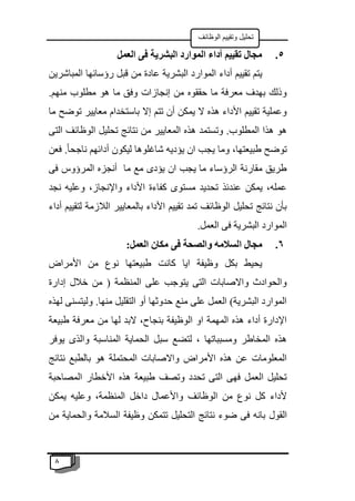 8
‫الوظائف‬ ‫وتقييم‬ ‫تحليل‬
5
.
‫العمل‬ ‫فى‬ ‫البشرية‬ ‫الموارد‬ ‫أداء‬ ‫تقييم‬ ‫مجال‬
‫الب‬ ‫الموارد‬ ‫أداء‬ ‫تقييم‬ ‫يتم‬
‫المباشرين‬ ‫رؤسائها‬ ‫قبل‬ ‫من‬ ‫عادة‬ ‫شرية‬
.‫منهم‬ ‫مطلوب‬ ‫هو‬ ‫ما‬ ‫وفق‬ ‫إنجازات‬ ‫من‬ ‫حققوه‬ ‫ما‬ ‫معرفة‬ ‫بهدف‬ ‫وذلك‬
‫ما‬ ‫توضح‬ ‫معايير‬ ‫باستخدام‬ ‫إال‬ ‫تتم‬ ‫أن‬ ‫يمكن‬ ‫ال‬ ‫هذه‬ ‫األداء‬ ‫تقييم‬ ‫وعملية‬
‫التى‬ ‫الوظائف‬ ‫تحليل‬ ‫نتائج‬ ‫من‬ ‫المعايير‬ ‫هذه‬ ‫وتستمد‬ .‫المطلوب‬ ‫هذا‬ ‫هو‬
‫ش‬ ‫يؤديه‬ ‫ان‬ ‫يجب‬ ‫وما‬ ،‫طبيعتها‬ ‫توضح‬
‫فعن‬ .ً‫ا‬‫ناجح‬ ‫أدائهم‬ ‫ليكون‬ ‫اغلوها‬
‫فى‬ ‫المرؤوس‬ ‫أنجزه‬ ‫ما‬ ‫مع‬ ‫يؤدى‬ ‫ان‬ ‫يجب‬ ‫ما‬ ‫الرؤساء‬ ‫مقارنة‬ ‫طريق‬
‫نجد‬ ‫وعليه‬ ،‫واإلنجاز‬ ‫األداء‬ ‫كفاءة‬ ‫مستوى‬ ‫تحديد‬ ‫عندئذ‬ ‫يمكن‬ ،‫عمله‬
‫أداء‬ ‫لتقييم‬ ‫الالزمة‬ ‫بالمعايير‬ ‫األداء‬ ‫تقييم‬ ‫تمد‬ ‫الوظائف‬ ‫تحليل‬ ‫نتائج‬ ‫بأن‬
.‫العمل‬ ‫فى‬ ‫البشرية‬ ‫الموارد‬
6
.
‫ا‬ ‫مجال‬
:‫العمل‬ ‫مكان‬ ‫فى‬ ‫والصحة‬ ‫لسالمه‬
‫األمراض‬ ‫من‬ ‫نوع‬ ‫طبيعتها‬ ‫كانت‬ ‫ايا‬ ‫وظيفة‬ ‫بكل‬ ‫يحيط‬
‫إدارة‬ ‫خالل‬ ‫من‬ ( ‫المنظمة‬ ‫على‬ ‫يتوجب‬ ‫التى‬ ‫واالصابات‬ ‫والحوادث‬
‫لهذه‬ ‫وليتسنى‬ .‫منها‬ ‫التقليل‬ ‫أو‬ ‫حدوثها‬ ‫منع‬ ‫على‬ ‫العمل‬ )‫البشرية‬ ‫الموارد‬
‫من‬ ‫لها‬ ‫البد‬ ،‫بنجاح‬ ‫الوظيفة‬ ‫او‬ ‫المهمة‬ ‫هذه‬ ‫أداء‬ ‫اإلدارة‬
‫طبيعة‬ ‫معرفة‬
‫يوفر‬ ‫والذى‬ ‫المناسبة‬ ‫الحماية‬ ‫سبل‬ ‫لتضع‬ ، ‫ومسبباتها‬ ‫المخاطر‬ ‫هذه‬
‫نتائج‬ ‫بالطبع‬ ‫هو‬ ‫المحتملة‬ ‫واالصابات‬ ‫األمراض‬ ‫هذه‬ ‫عن‬ ‫المعلومات‬
‫المصاحبة‬ ‫األخطار‬ ‫هذه‬ ‫طبيعة‬ ‫وتصف‬ ‫تحدد‬ ‫التى‬ ‫فهى‬ ‫العمل‬ ‫تحليل‬
‫يمكن‬ ‫وعليه‬ ،‫المنظمة‬ ‫داخل‬ ‫واألعمال‬ ‫الوظائف‬ ‫من‬ ‫نوع‬ ‫كل‬ ‫ألداء‬
‫القول‬
‫من‬ ‫والحماية‬ ‫السالمة‬ ‫وظيفة‬ ‫تتمكن‬ ‫التحليل‬ ‫نتائج‬ ‫ضوء‬ ‫فى‬ ‫بانه‬
 