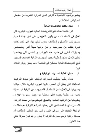 9
‫الوظائف‬ ‫وتقييم‬ ‫تحليل‬
‫مخاطر‬ ‫من‬ ‫البشرية‬ ‫للموارد‬ ‫المان‬ ‫لتوفير‬ ، ‫المناسبة‬ ‫برامجها‬ ‫وضع‬
.‫المنظمات‬ ‫فى‬ ‫أعمالها‬
7
.
‫الت‬ ‫تحديد‬ ‫مجال‬
‫ع‬
:‫المالية‬ ‫ويضات‬
‫التى‬ ‫البشرية‬ ‫للموارد‬ ‫المالية‬ ‫التعويضات‬ ‫دفع‬ ‫عدالة‬ ‫قاعدة‬ ‫تقول‬
‫يكو‬ ‫أن‬ ، ‫المنظمات‬ ‫فى‬ ‫تعمل‬
‫مهام‬ ‫جسامة‬ ‫قدر‬ ‫على‬ ‫التعويض‬ ‫ن‬
‫كانت‬ ‫كلما‬ ‫التى‬ ،‫خطورتها‬ ‫ومدى‬ ‫والوظاائف‬ ‫األعمال‬ ‫ومسؤوليات‬
‫وخصائص‬ ‫أكبر‬ ً‫ا‬‫جهد‬ ‫يؤديها‬ ‫من‬ ‫أو‬ ‫ممارسيها‬ ‫من‬ ‫تطلب‬ ‫كبيرة‬
‫يوضحها‬ ‫التى‬ ‫األسس‬ ‫أو‬ ‫الجوانب‬ ‫هذه‬ ‫ضوء‬ ‫فى‬ .‫أعلى‬ ‫ومهارات‬
‫كمعاي‬ ‫اعتمادها‬ ‫المالية‬ ‫التويضات‬ ‫تحديد‬ ‫لوظيفة‬ ‫يمكن‬ ،‫العمل‬ ‫تحليل‬
‫ير‬
‫العدالة‬ ‫ويوفر‬ ‫يحقق‬ ‫بما‬ ، ‫المنظمة‬ ‫فى‬ ‫للعاملين‬ ‫المالية‬ ‫التعويضات‬ ‫لدفع‬
.‫فيها‬
8
.
: ‫الوظيفية‬ ‫المسارات‬ ‫تخطيط‬ ‫مجال‬
‫الترقيات‬ ‫تحديد‬ ‫على‬ ‫الوظيفية‬ ‫المسارات‬ ‫تخطيط‬ ‫وظيفة‬ ‫تعمل‬
‫حياتها‬ ‫خالل‬ ‫البشرية‬ ‫الموارد‬ ‫عليها‬ ‫تحصل‬ ‫أن‬ ‫يمكن‬ ‫التى‬ ‫المحتملة‬
. ‫المنظمة‬ ‫داخل‬ ‫العمل‬ ‫فى‬ ‫ومسيرتها‬
‫عملية‬ ‫أنها‬ ‫الترقية‬ ‫عن‬ ‫فالمعروف‬
‫اإلدارى‬ ‫مستواها‬ ‫حيث‬ ‫من‬ ‫مختلفة‬ ‫اعلى‬ ‫جديدة‬ ‫وظيفة‬ ‫فى‬ ‫تعيين‬
،‫الترقية‬ ‫عملية‬ ‫فى‬ ‫الموضوعية‬ ‫ولتحقيق‬ .‫السابقة‬ ‫الوظيفة‬ ‫عن‬ ‫وطبيعتها‬
‫متطلبات‬ ‫مع‬ ‫للترقية‬ ‫المرشح‬ ‫يحملها‬ ‫التى‬ ‫الخصائص‬ ‫مقارنة‬ ‫من‬ ‫البد‬
‫سبق‬ ‫والتى‬ ،‫اليها‬ ‫سيرقى‬ ‫التى‬ ‫الجديدة‬ ‫الوظيفة‬
‫أن‬ ‫الوظائف‬ ‫لتحليل‬
‫نتائج‬ ‫معرفة‬ ‫دون‬ ‫يتم‬ ‫ان‬ ‫يمكن‬ ‫ال‬ ‫الترقية‬ ‫مسارات‬ ‫فرسم‬ ‫وعليه‬ .‫حددها‬
.‫التحليل‬ ‫هذا‬
 