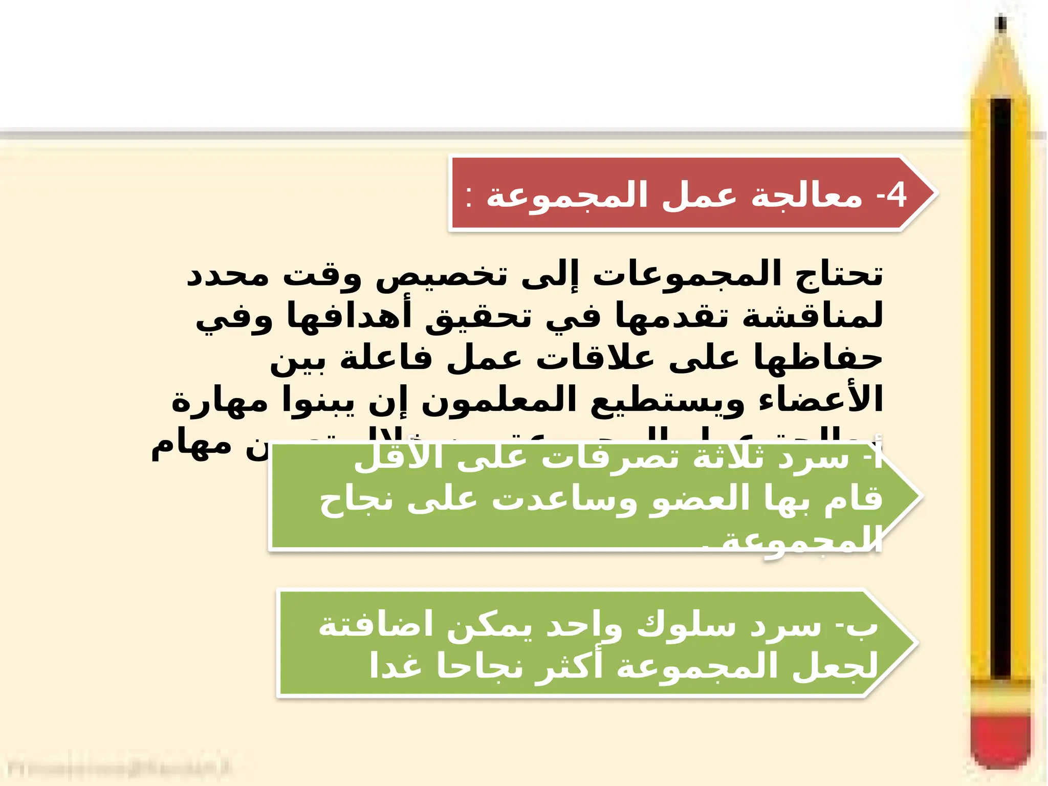 ‫محدد‬ ‫وقت‬ ‫تخصيص‬ ‫إلى‬ ‫المجموعات‬ ‫تحتاج‬
‫وفي‬ ‫أهدافها‬ ‫تحقيق‬ ‫في‬ ‫تقدمها‬ ‫لمناقشة‬
‫بين‬ ‫فاعلة‬ ‫عمل‬ ‫عالقات‬ ‫على‬ ‫حفاظها‬
‫مهارة‬ ‫يبنوا‬ ‫إن‬ ‫المعلمون‬ ‫ويستطيع‬ ‫األعضاء‬
‫مهام‬ ‫تعيين‬ ‫خالل‬ ‫من‬ ‫المجموعة‬ ‫عمل‬ ‫معالجة‬
: ‫مثل‬
4
-
‫المجموعة‬ ‫عمل‬ ‫معالجة‬
:
-
‫اضافتة‬ ‫يمكن‬ ‫واحد‬ ‫سلوك‬ ‫سرد‬ ‫ب‬
‫غدا‬ ‫نجاحا‬ ‫أكثر‬ ‫المجموعة‬ ‫لجعل‬
-
‫األقل‬ ‫على‬ ‫تصرفات‬ ‫ثالثة‬ ‫سرد‬ ‫أ‬
‫نجاح‬ ‫على‬ ‫وساعدت‬ ‫العضو‬ ‫بها‬ ‫قام‬
. ‫المجموعة‬
 