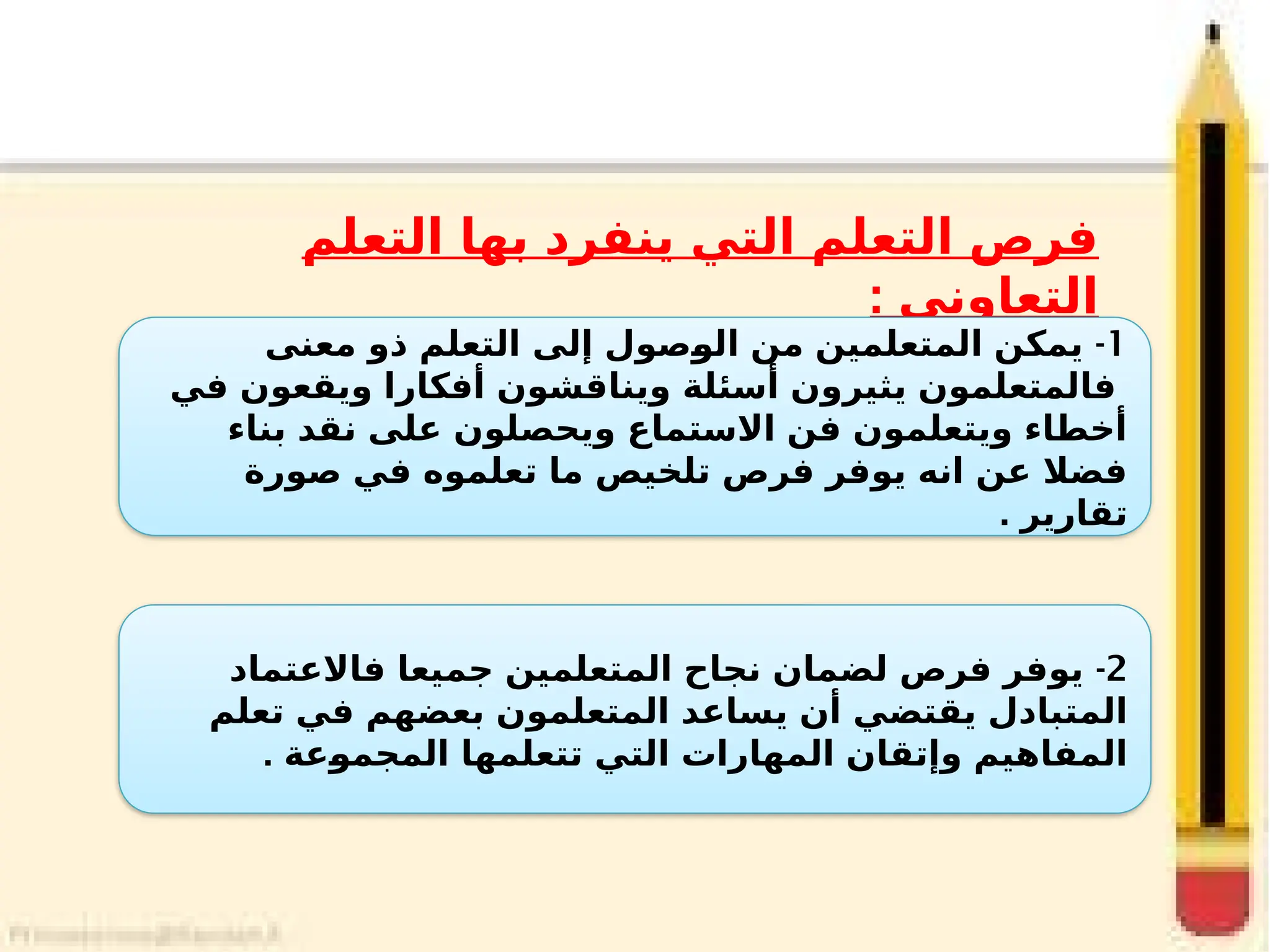 ‫التعلم‬ ‫بها‬ ‫ينفرد‬ ‫التي‬ ‫التعلم‬ ‫فرص‬
: ‫التعاوني‬
1
-
‫معنى‬ ‫ذو‬ ‫التعلم‬ ‫إلى‬ ‫_صول‬
‫و‬‫ال‬ ‫من‬ ‫المتعلمين‬ ‫يمكن‬
‫في‬ ‫ويقعون‬ ‫أفكارا‬ ‫ويناقشون‬ ‫أسئلة‬ ‫يثيرون‬ ‫فالمتعلمون‬
‫بناء‬ ‫نقد‬ ‫على‬ ‫ويحصلون‬ ‫االستماع‬ ‫فن‬ ‫ويتعلمون‬ ‫أخطاء‬
‫صورة‬ ‫في‬ ‫تعلموه‬ ‫ما‬ ‫تلخيص‬ ‫فرص‬ ‫يوفر‬ ‫انه‬ ‫عن‬ ‫فضال‬
. ‫تقارير‬
2
-
‫فاالعتماد‬ ‫جميعا‬ ‫المتعلمين‬ ‫نجاح‬ ‫لضمان‬ ‫فرص‬ ‫يوفر‬
‫تعلم‬ ‫في‬ ‫بعضهم‬ ‫المتعلمون‬ ‫يساعد‬ ‫أن‬ ‫يقتضي‬ ‫المتبادل‬
. ‫_عة‬
‫و‬‫المجم‬ ‫تتعلمها‬ ‫التي‬ ‫المهارات‬ ‫وإتقان‬ ‫المفاهيم‬
 