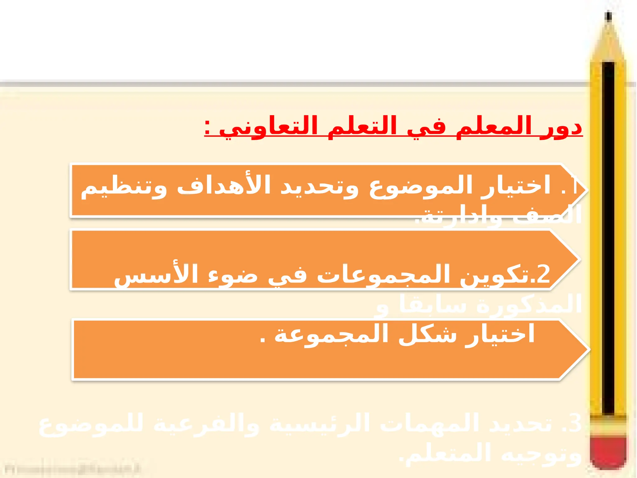 : ‫التعاوني‬ ‫التعلم‬ ‫في‬ ‫المعلم‬ ‫دور‬
1
.
‫وتنظيم‬ ‫األهداف‬ ‫وتحديد‬ ‫الموضوع‬ ‫اختيار‬
.‫وادارتة‬ ‫الصف‬
2
.
‫األسس‬ ‫ضوء‬ ‫في‬ ‫المجموعات‬ ‫تكوين‬
‫و‬ ‫سابقا‬ ‫المذكورة‬
. ‫المجموعة‬ ‫شكل‬ ‫اختيار‬
3
.
‫للموضوع‬ ‫والفرعية‬ ‫الرئيسية‬ ‫المهمات‬ ‫تحديد‬
.‫المتعلم‬ ‫وتوجيه‬
 