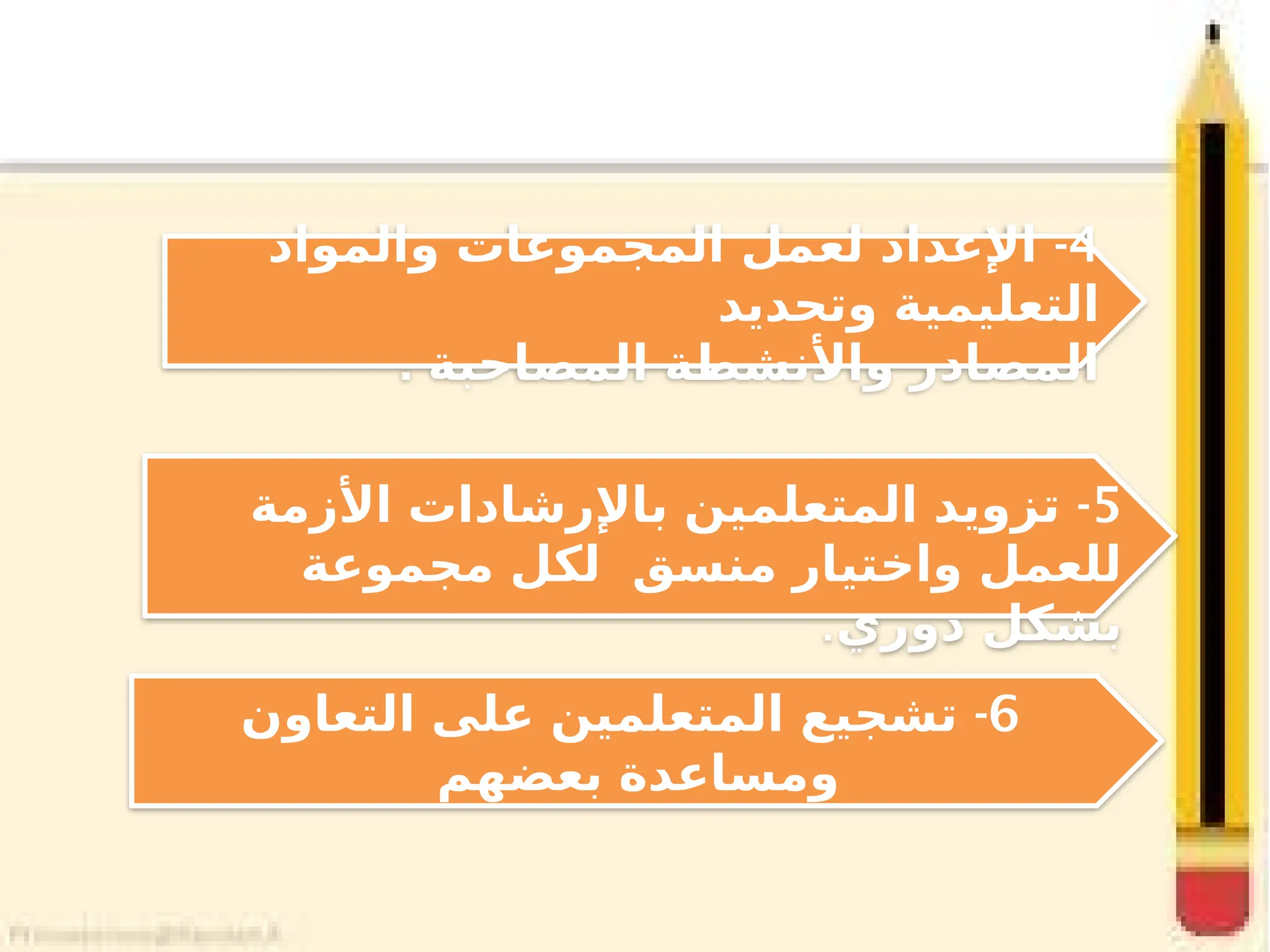 4
-
‫والمواد‬ ‫المجموعات‬ ‫لعمل‬ ‫اإلعداد‬
‫وتحديد‬ ‫التعليمية‬
. ‫المصاحبة‬ ‫واألنشطة‬ ‫المصادر‬
6
-
‫التعاون‬ ‫على‬ ‫المتعلمين‬ ‫تشجيع‬
‫بعضهم‬ ‫ومساعدة‬
5
-
‫األزمة‬ ‫باإلرشادات‬ ‫المتعلمين‬ ‫تزويد‬
‫مجموعة‬ ‫لكل‬ ‫منسق‬ ‫واختيار‬ ‫للعمل‬
‫دوري‬ ‫بشكل‬
.
 