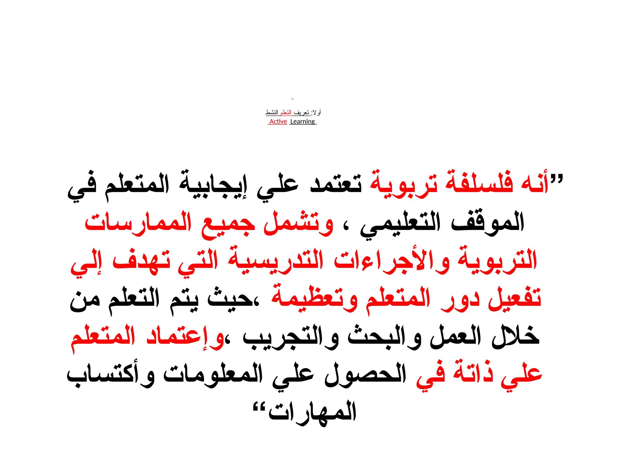 :‫أوال‬
‫تعريف‬
‫التعلم‬
‫النشط‬
Active Learning
”
‫تربوية‬ ‫فلسلفة‬ ‫أنه‬
‫في‬ ‫المتعلم‬ ‫إيجابية‬ ‫علي‬ ‫تعتمد‬
، ‫التعليمي‬ ‫الموقف‬
‫الممارسات‬ ‫جميع‬ ‫وتشمل‬
‫إلي‬ ‫تهدف‬ ‫التي‬ ‫التدريسية‬ ‫واألجراءات‬ ‫التربوية‬
‫وتعظيمة‬ ‫المتعلم‬ ‫دور‬ ‫تفعيل‬
‫من‬ ‫التعلم‬ ‫يتم‬ ‫حيث‬،
، ‫والتجريب‬ ‫والبحث‬ ‫العمل‬ ‫خالل‬
‫المتعلم‬ ‫اد‬D‫م‬‫وإعت‬
‫في‬ ‫ذاتة‬ ‫علي‬
‫وأكتساب‬ ‫المعلومات‬ ‫علي‬ ‫الحصول‬
“‫المهارات‬
 