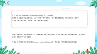 1. 大专文凭（ Vocational Education and Training, VET Diplomas ）
获得条件：通过在职业教育培训（ VET ）课程中学习和考核。 VET 课程通常提供 2 年左右的培训，培养学
生在某一特定职业领域（如技术、护理、建筑等）的技能。
用途：这是进入工作市场的路径之一，或是继续深造进入大学的途径。大专文凭毕业生可以选择直接就业，也可以通
过学分转换进入学士学位课程。
毕业证书：获得的毕业证书包括 Diploma 、 Advanced Diploma 等，具体取决于所修课程的层次和深度。
 