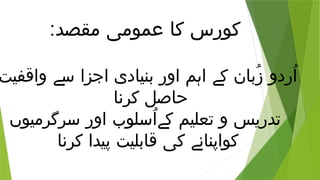 :‫مقصد‬ ‫عمومی‬ ‫کا‬ ‫کورس‬
‫واقفیت‬ ‫سے‬ ‫اجزا‬ ‫بنیادی‬ ‫اور‬ ‫اہم‬ ‫کے‬ ‫ُبان‬‫ز‬ ‫ُردو‬‫ا‬
‫کرنا‬ ‫حاصل‬
‫سرگرمیوں‬ ‫اور‬ ‫ُسلوب‬‫ا‬‫کے‬ ‫تعلیم‬ ‫و‬ ‫تدریس‬
‫کرنا‬ ‫پیدا‬ ‫قابلیت‬ ‫کی‬ ‫کواپنانے‬
 