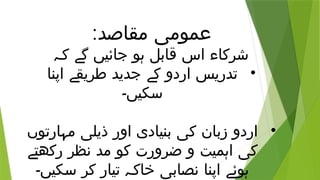 :‫مقاصد‬ ‫عمومی‬
‫کہ‬ ‫گے‬ ‫جائیں‬ ‫ہو‬ ‫قابل‬ ‫اس‬ ‫شرکاء‬
•
‫اپنا‬ ‫طریقے‬ ‫جدید‬ ‫کے‬ ‫اردو‬ ‫تدریس‬
‫سکیں۔‬
•
‫مہارتوں‬ ‫ذیلی‬ ‫اور‬ ‫بنیادی‬ ‫کی‬ ‫زبان‬ ‫اردو‬
‫رکھتے‬ ‫نظر‬ ‫مد‬ ‫کو‬ ‫ضرورت‬ ‫و‬ ‫اہمیت‬ ‫کی‬
‫سکیں۔‬ ‫کر‬ ‫تیار‬ ‫خاکہ‬ ‫نصابی‬ ‫اپنا‬ ‫ہوئے‬
 