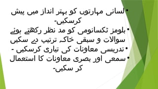 •
‫پیش‬ ‫میں‬ ‫انداز‬ ‫بہتر‬ ‫کو‬ ‫مہارتوں‬ ‫لسانی‬
‫کرسکیں۔‬
•
‫ہوئے‬ ‫رکھتے‬ ‫نظر‬ ‫مد‬ ‫کو‬ ‫ٹکسانومی‬ ‫بلومز‬
‫سکیں‬ ‫دے‬ ‫ترتیب‬ ‫خاکہ‬ ‫سبقی‬ ‫و‬ ‫سواالت‬
•
‫۔‬ ‫کرسکیں‬ ‫تیاری‬ ‫کی‬ ‫معاونات‬ ‫تدریسی‬
•
‫استعمال‬ ‫کا‬ ‫معاونات‬ ‫بصری‬ ‫اور‬ ‫سمعی‬
‫سکیں۔‬ ‫کر‬
 