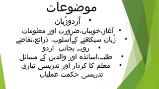 ‫موضوعات‬
•
‫ُبان‬‫ز‬‫ُردو‬‫ا‬
•
‫معلومات‬ ‫اور‬ ‫ضرورت‬،‫خوبیاں‬،‫آغاز‬
•
‫تقاضے‬،‫ذرائع‬ ،‫ُسلوب‬‫ا‬‫کے‬ ‫سیکھنے‬ ‫ُبان‬‫ز‬
•
‫اردو‬ ‫بجانب‬ ‫رویہ‬
•
‫مسائل‬ ‫کے‬ ‫والدین‬ ‫اور‬ ‫اساتذہ‬،‫طلبہ‬
•
‫تیاری‬ ‫تدریسی‬ ‫اور‬ ‫کردار‬ ‫کا‬ ‫معلم‬
‫عملیاں‬ ‫حکمت‬ ‫تدریسی‬
 