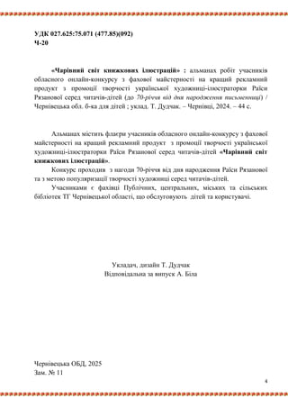 4
УДК 027.625:75.071 (477.85)(092)
Ч-20
«Чарівний світ книжкових ілюстрацій» : альманах робіт учасників
обласного онлайн-конкурсу з фахової майстерності на кращий рекламний
продукт з промоції творчості української художниці-ілюстраторки Раїси
Рязанової серед читачів-дітей (до 70-річчя від дня народження письменниці) /
Чернівецька обл. б-ка для дітей ; уклад. Т. Дудчак. – Чернівці, 2024. – 44 с.
Альманах містить флаєри учасників обласного онлайн-конкурсу з фахової
майстерності на кращий рекламний продукт з промоції творчості української
художниці-ілюстраторки Раїси Рязанової серед читачів-дітей «Чарівний світ
книжкових ілюстрацій».
Конкурс проходив з нагоди 70-річчя від дня народження Раїси Рязанової
та з метою популяризації творчості художниці серед читачів-дітей.
Учасниками є фахівці Публічних, центральних, міських та сільських
бібліотек ТГ Чернівецької області, що обслуговують дітей та користувачі.
Укладач, дизайн Т. Дудчак
Відповідальна за випуск А. Біла
Чернівецька ОБД, 2025
Зам. № 11
 
