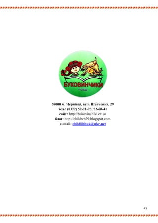 43
58000 м. Чернівці, вул. Шевченка, 29
тел.: (0372) 52-21-23, 52-60-41
сайт: http://bukovinchiki.cv.ua
блог: http://children29.blogspot.com
e–mail: childlibbuk@ukr.net
 