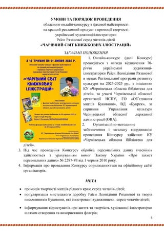 5
УМОВИ ТА ПОРЯДОК ПРОВЕДЕННЯ
обласного онлайн-конкурсу з фахової майстерності
на кращий рекламний продукт з промоції творчості
української художниці-ілюстраторки
Раїси Рязанової серед читачів-дітей
«ЧАРІВНИЙ СВІТ КНИЖКОВИХ ІЛЮСТРАЦІЙ»
ЗАГАЛЬНІ ПОЛОЖЕННЯ
1. Онлайн-конкурс (далі Конкурс)
проводиться з нагоди відзначення 70-
річчя української художниці-
ілюстраторки Раїси Леонідівни Рязанової
в межах Регіональної програми розвитку
культури на 2023-2025 рр., з ініціативи
КУ «Чернівецька обласна бібліотека для
дітей», за участі Чернівецької обласної
організації НСПУ, ГО «Об’єднання
митців Буковини», ВД «Букрек», за
сприяння Управління культури
Чернівецької обласної державної
адміністрації (ОВА).
2. Організаційно-методичне
забезпечення і загальну координацію
проведення Конкурсу здійснює КУ
«Чернівецька обласна бібліотека для
дітей».
3. Під час проведення Конкурсу обробка персональних даних учасників
здійснюється з урахуванням вимог Закону України «Про захист
персональних даних» № 2297-VI від 1 червня 2010 року.
4. Інформація про проведення Конкурсу оприлюднюється на офіційному сайті
організаторів.
МЕТА
 промоція творчості митців рідного краю серед читачів-дітей;
 популяризація мистецького доробку Раїси Леонідівни Рязанової та творів
письменників Буковини, які ілюстровані художницею, серед читачів-дітей;
 інформування користувачів про життя та творчість художниці-ілюстраторки
шляхом створення та використання флаєрів;
 