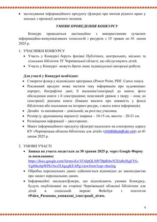 6
 застосування інформаційного продукту (флаєра) про митців рідного краю у
заходах з промоції дитячого читання.
УМОВИ ПРОВЕДЕННЯ КОНКУРСУ
Конкурс проводиться дистанційно з використанням сучасних
інформаційно-комунікативних технологій і ресурсів з 15 травня по 01 липня
2025 р.
1. УЧАСНИКИ КОНКУРСУ
 Участь у Конкурсі беруть фахівці Публічних, центральних, міських та
сільських бібліотек ТГ Чернівецької області, що обслуговують дітей.
 Участь у Конкурсі можуть брати лише індивідуальні авторські роботи.
Для участі у Конкурсі необхідно:
 Створити флаєр у відповідних програмах (Power Point, PDF, Canva тощо).
 Рекламний продукт може містити таку інформацію про художницю:
портрет; біографічні дані; її малюнки/ілюстрації до книги; фото
обкладинки книги з її ілюстраціями; невеликий уривок з твору – опис до
ілюстрації; реклама книги (бажано вказати про наявність у фонді
бібліотеки або посилання на інтернет-ресурс, з якого взята інформація).
 Дизайн та наповнення – довільний, на розгляд учасника.
 Розмір (у друкованому варіанті): ширина – 10-15 см, висота – 20-21 см.
 Розміщення інформації – двостороннє.
 Макет інформаційного продукту (флаєра) надсилати на електронну адресу
КУ «Чернівецька обласна бібліотека для дітей» (childlibbuk@ukr.net) до 01
липня 2025 р.
2. УМОВИ УЧАСТІ
 Заявка на участь подається до 30 травня 2025 р. через Google Форму
за посиланням:
https://docs.google.com/forms/d/e/1FAIpQLSfb7BpRdwN2IJuRslSgEY6-
Vg46kz6pWPk1lws3LhgzgKEAPg/viewform?usp=sharing
 Обробка персональних даних здійснюється відповідно до законодавства
про захист персональних даних.
 Інформаційні закладки/флаєри, що відповідають умовам Конкурсу,
будуть опубліковані на сторінці Чернівецької обласної бібліотеки для
дітей в соціальній мережі Фейсбук з хештегом
#Раїса_Рязанова_книжкові_ілюстрації_дітям.
 