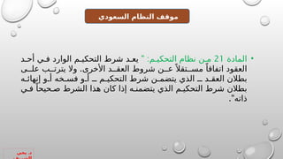 .
‫يحي‬ ‫د‬
‫السعودي‬ ‫النظام‬ ‫موقف‬
•
‫المادة‬
21
" :‫م‬ ‫التحكي‬ ‫نظام‬ ‫ن‬ ‫م‬
‫د‬ ‫أح‬ ‫ي‬ ‫ف‬ ‫الوارد‬ ‫م‬ ‫التحكي‬ ‫شرط‬ ‫د‬ ‫يع‬
.
‫ى‬ ‫عل‬ ‫ب‬ ‫يترت‬ ‫وال‬ ‫األخرى‬ ‫د‬ ‫العق‬ ‫شروط‬ ‫ن‬ ‫ع‬ً ‫تقال‬ ‫مس‬ ً‫اتفاقا‬ ‫العقود‬
‫ه‬ ‫إنهائ‬ ‫و‬ ‫أ‬ ‫خه‬ ‫فس‬ ‫و‬ ‫أ‬ ‫ـ‬ ‫م‬ ‫التحكي‬ ‫شرط‬ ‫ن‬ ‫يتضم‬ ‫الذي‬ ‫ـ‬ ‫د‬ ‫العق‬ ‫بطالن‬
‫ي‬ ‫ف‬ ً‫حيحا‬ ‫ص‬ ‫الشرط‬ ‫هذا‬ ‫كان‬ ‫إذا‬ ‫ه‬ ‫يتضمن‬ ‫الذي‬ ‫م‬ ‫التحكي‬ ‫شرط‬ ‫بطالن‬
."‫ذاته‬
 