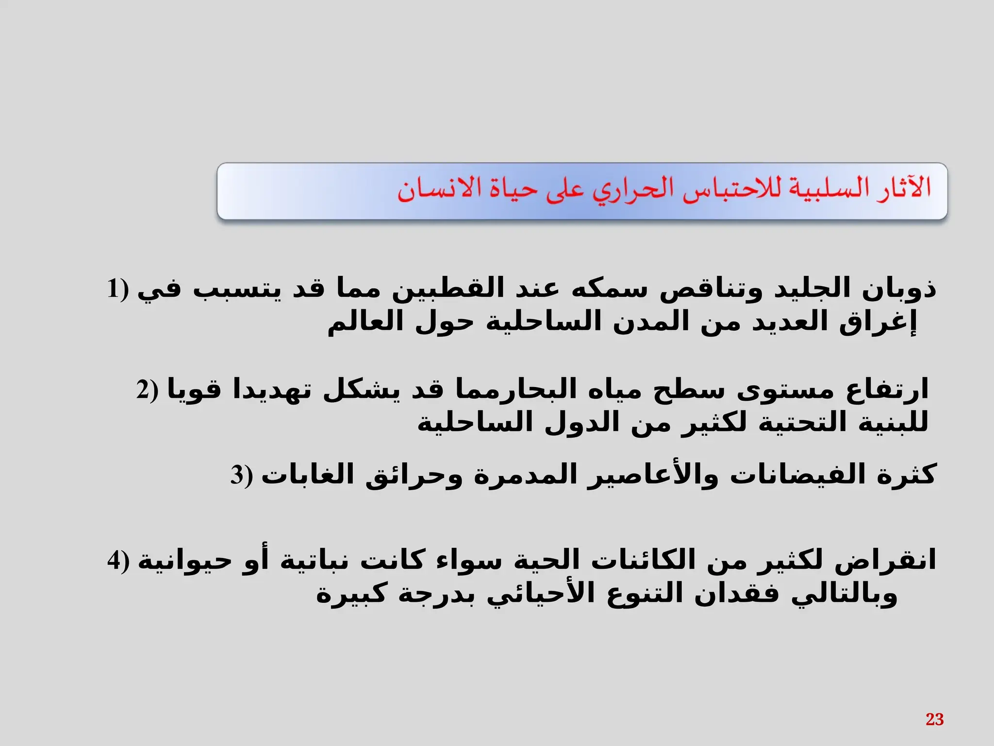 23
1) ‫في‬ ‫يتسبب‬ ‫قد‬ ‫مما‬ ‫القطبين‬ ‫عند‬ ‫سمكه‬ ‫وتناقص‬ ‫الجليد‬ ‫ذوبان‬
‫العالم‬ ‫حول‬ ‫الساحلية‬ ‫المدن‬ ‫من‬ ‫العديد‬ ‫إغراق‬
2) ‫قويا‬ ‫تهديدا‬ ‫يشكل‬ ‫قد‬ ‫البحارمما‬ ‫مياه‬ ‫سطح‬ ‫مستوى‬ ‫ارتفاع‬
‫الساحلية‬ ‫الدول‬ ‫من‬ ‫لكثير‬ ‫التحتية‬ ‫للبنية‬
3) ‫الغابات‬ ‫وحرائق‬ ‫المدمرة‬ ‫واألعاصير‬ ‫الفيضانات‬ ‫كثرة‬
4) ‫حيوانية‬ ‫أو‬ ‫نباتية‬ ‫كانت‬ ‫سواء‬ ‫الحية‬ ‫الكائنات‬ ‫من‬ ‫لكثير‬ ‫انقراض‬
‫كبيرة‬ ‫بدرجة‬ ‫األحيائي‬ ‫التنوع‬ ‫فقدان‬ ‫وبالتالي‬
 