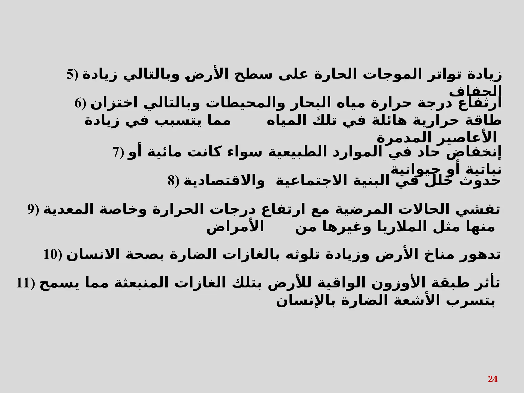 24
6) ‫اختزان‬ ‫وبالتالي‬ ‫والمحيطات‬ ‫البحار‬ ‫مياه‬ ‫حرارة‬ ‫درجة‬ ‫ارتفاع‬
‫زيادة‬ ‫في‬ ‫يتسبب‬ ‫مما‬ ‫المياه‬ ‫تلك‬ ‫في‬ ‫هائلة‬ ‫حرارية‬ ‫طاقة‬
‫المدمرة‬ ‫األعاصير‬
5) ‫زيادة‬ ‫وبالتالي‬ s
‫ض‬‫األر‬ ‫سطح‬ ‫على‬ ‫الحارة‬ ‫الموجات‬ ‫اتر‬s
‫و‬‫ت‬ ‫زيادة‬
‫الجفاف‬
7) ‫أو‬ ‫مائية‬ ‫كانت‬ ‫سواء‬ ‫الطبيعية‬ ‫الموارد‬ ‫في‬ ‫حاد‬ ‫إنخفاض‬
‫حيوانية‬ ‫أو‬ ‫نباتية‬
8) ‫واالقتصادية‬ ‫االجتماعية‬ ‫البنية‬ ‫في‬ ‫خلل‬ ‫حدوث‬
9) ‫المعدية‬ ‫وخاصة‬ ‫الحرارة‬ ‫درجات‬ ‫ارتفاع‬ ‫مع‬ ‫المرضية‬ ‫الحاالت‬ ‫تفشي‬
‫األمراض‬ ‫من‬ ‫وغيرها‬ ‫المالريا‬ ‫مثل‬ ‫منها‬
10) ‫االنسان‬ ‫بصحة‬ ‫الضارة‬ ‫بالغازات‬ ‫تلوثه‬ ‫وزيادة‬ ‫األرض‬ ‫مناخ‬ ‫تدهور‬
11) ‫يسمح‬ ‫مما‬ ‫المنبعثة‬ ‫الغازات‬ ‫بتلك‬ ‫لألرض‬ ‫الواقية‬ ‫األوزون‬ ‫طبقة‬ ‫تأثر‬
‫باإلنسان‬ ‫الضارة‬ ‫األشعة‬ ‫بتسرب‬
 