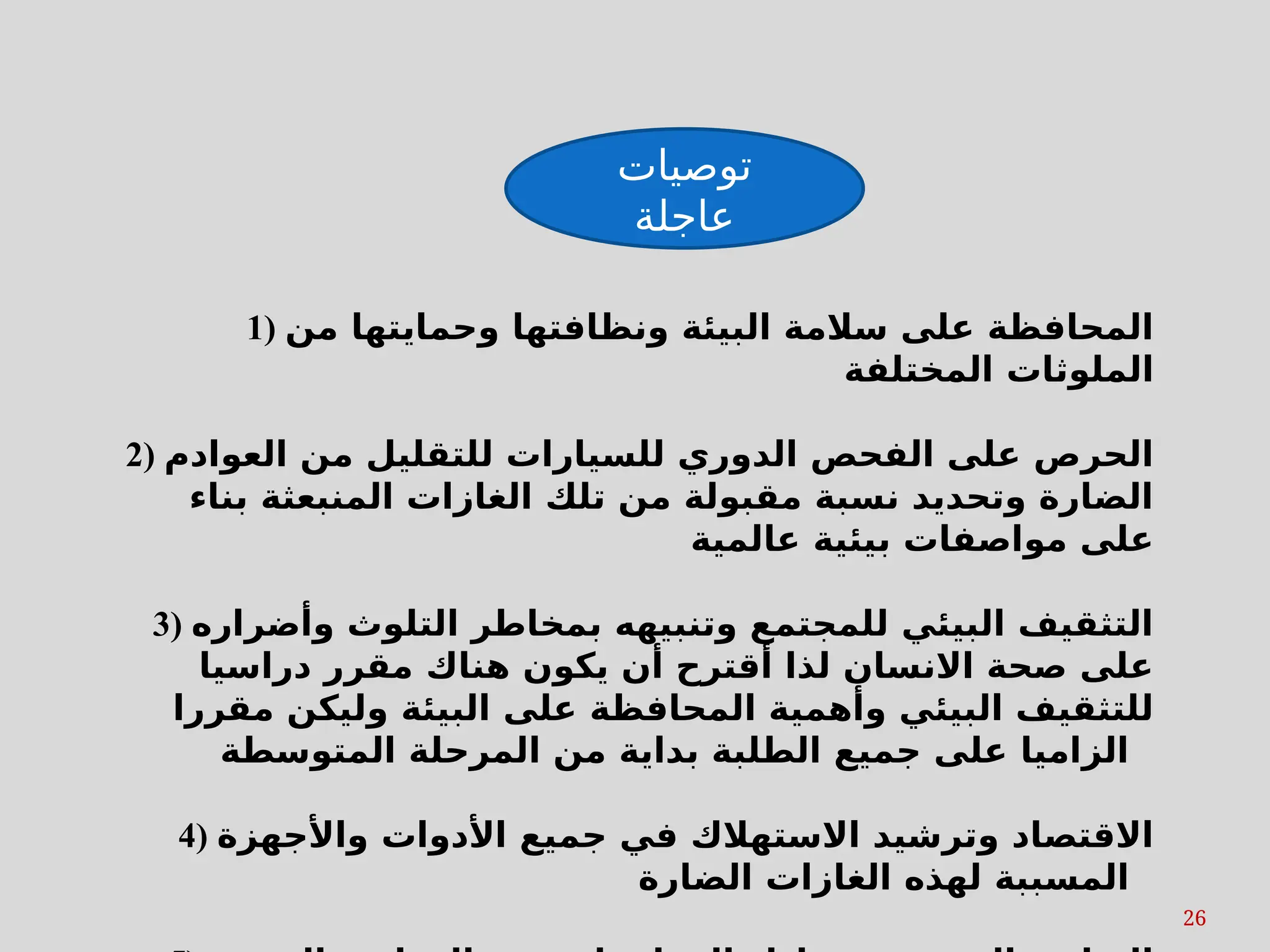 26
‫توصيات‬
‫عاجلة‬
1) ‫من‬ ‫وحمايتها‬ ‫ونظافتها‬ ‫البيئة‬ ‫سالمة‬ ‫على‬ ‫المحافظة‬
‫المختلفة‬ ‫الملوثات‬
2) ‫العوادم‬ ‫من‬ ‫للتقليل‬ ‫للسيارات‬ ‫الدوري‬ ‫الفحص‬ ‫على‬ ‫الحرص‬
‫بناء‬ ‫المنبعثة‬ ‫الغازات‬ ‫تلك‬ ‫من‬ ‫مقبولة‬ ‫نسبة‬ ‫وتحديد‬ ‫الضارة‬
‫عالمية‬ ‫بيئية‬ ‫مواصفات‬ ‫على‬
3) ‫وأضراره‬ ‫التلوث‬ ‫بمخاطر‬ ‫وتنبيهه‬ ‫للمجتمع‬ ‫البيئي‬ ‫التثقيف‬
‫دراسيا‬ ‫مقرر‬ ‫هناك‬ ‫يكون‬ ‫أن‬ ‫أقترح‬ ‫لذا‬ ‫االنسان‬ ‫صحة‬ ‫على‬
‫مقررا‬ ‫وليكن‬ ‫البيئة‬ ‫على‬ ‫المحافظة‬ ‫وأهمية‬ ‫البيئي‬ ‫للتثقيف‬
‫المتوسطة‬ ‫المرحلة‬ ‫من‬ ‫بداية‬ ‫الطلبة‬ ‫جميع‬ ‫على‬ ‫الزاميا‬
4) ‫واألجهزة‬ ‫األدوات‬ ‫جميع‬ ‫في‬ ‫االستهالك‬ ‫وترشيد‬ ‫االقتصاد‬
‫الضارة‬ ‫الغازات‬ ‫لهذه‬ ‫المسببة‬
 
