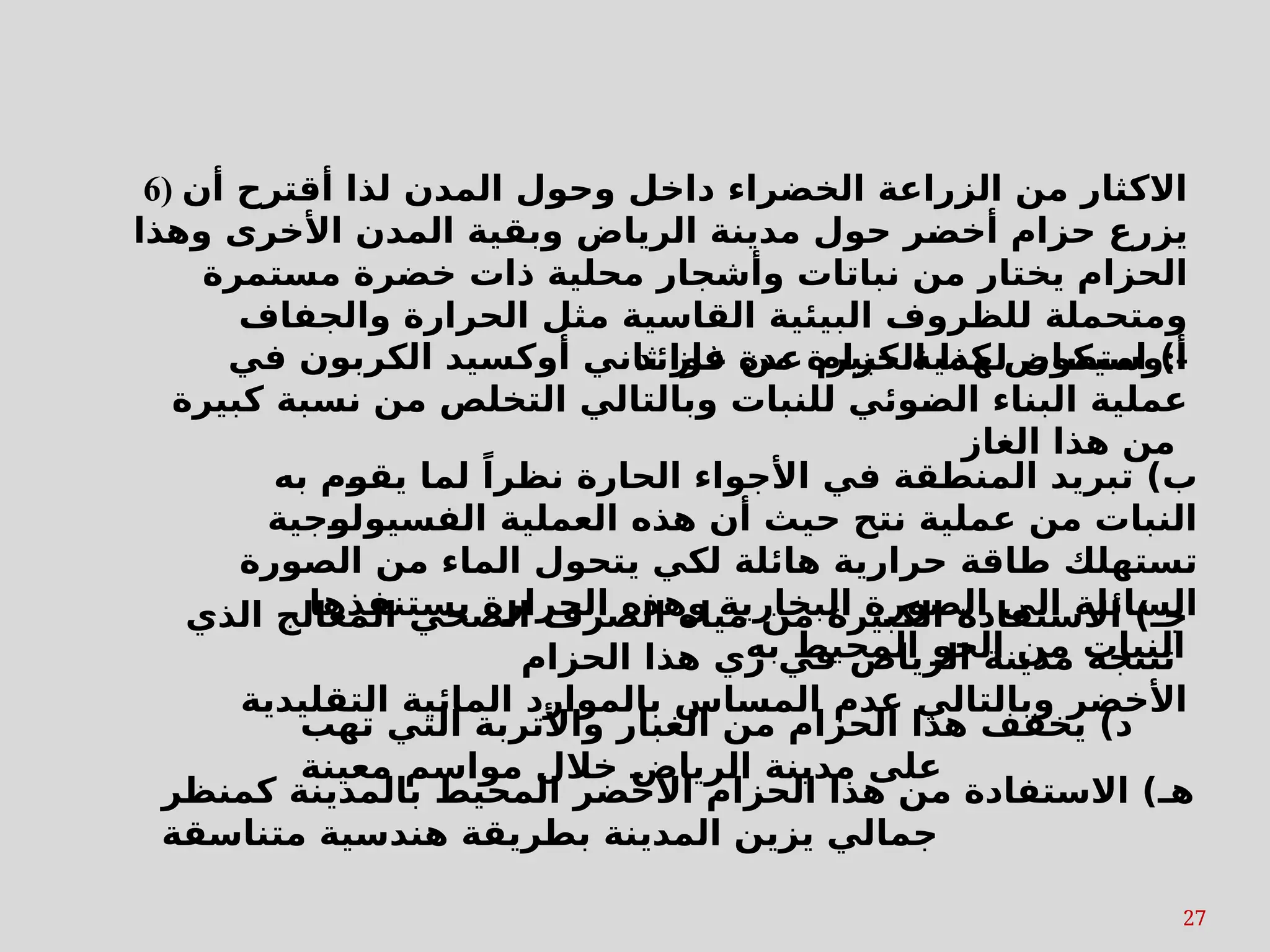 27
6) ‫أن‬ ‫أقترح‬ ‫لذا‬ ‫المدن‬ ‫وحول‬ ‫داخل‬ ‫الخضراء‬ ‫الزراعة‬ ‫من‬ ‫االكثار‬
‫وهذا‬ ‫األخرى‬ ‫المدن‬ ‫وبقية‬ ‫الرياض‬ ‫مدينة‬ ‫حول‬ ‫ر‬s
‫ض‬‫أخ‬ ‫حزام‬ ‫يزرع‬
‫مستمرة‬ ‫خضرة‬ ‫ذات‬ ‫محلية‬ ‫وأشجار‬ ‫نباتات‬ ‫من‬ ‫يختار‬ ‫الحزام‬
‫والجفاف‬ ‫الحرارة‬ ‫مثل‬ ‫القاسية‬ ‫البيئية‬ ‫للظروف‬ ‫ومتحملة‬
‫فوائد‬ ‫عدة‬ ‫الحزام‬ ‫لهذا‬ ‫وسيكون‬:-
‫كمنظر‬ ‫بالمدينة‬ ‫المحيط‬ ‫األخضر‬ ‫الحزام‬ ‫هذا‬ ‫من‬ ‫االستفادة‬ )‫هـ‬
‫متناسقة‬ ‫هندسية‬ ‫بطريقة‬ ‫المدينة‬ ‫يزين‬ ‫جمالي‬
‫به‬ ‫م‬s
‫و‬‫يق‬ ‫لما‬ ً‫نظرا‬ ‫الحارة‬ ‫األجواء‬ ‫في‬ ‫المنطقة‬ ‫تبريد‬ )‫ب‬
‫جية‬s
‫و‬‫الفسيول‬ ‫العملية‬ ‫هذه‬ ‫أن‬ ‫حيث‬ ‫نتح‬ ‫عملية‬ ‫من‬ ‫النبات‬
‫الصورة‬ ‫من‬ ‫الماء‬ ‫يتحول‬ ‫لكي‬ ‫هائلة‬ ‫حرارية‬ ‫طاقة‬ ‫تستهلك‬
‫البخارية‬ ‫الصورة‬ ‫الى‬ ‫السائلة‬
‫يستنفذها‬ ‫الحرارة‬ ‫وهذه‬
‫به‬ ‫المحيط‬ ‫الجو‬ ‫من‬ ‫النبات‬
‫الذي‬ ‫المعالج‬ ‫الصحي‬ ‫الصرف‬ ‫مياه‬ ‫من‬ ‫الكبيرة‬ ‫االستفادة‬ )‫جـ‬
‫الحزام‬ ‫هذا‬ ‫ري‬ ‫في‬ ‫الرياض‬ ‫مدينة‬ ‫تنتجه‬
‫التقليدية‬ ‫المائية‬ ‫بالموارد‬ ‫المساس‬ ‫عدم‬ ‫وبالتالي‬ ‫األخضر‬
‫في‬ ‫الكربون‬ ‫أوكسيد‬ ‫ثاني‬ ‫غاز‬ ‫من‬ ‫كبيرة‬ ‫كمية‬ ‫امتصاص‬ )‫أ‬
‫كبيرة‬ ‫نسبة‬ ‫من‬ ‫التخلص‬ ‫وبالتالي‬ ‫للنبات‬ ‫وئي‬s
‫ض‬‫ال‬ ‫البناء‬ ‫عملية‬
‫الغاز‬ ‫هذا‬ ‫من‬
‫تهب‬ ‫التي‬ ‫واألتربة‬ ‫الغبار‬ ‫من‬ ‫الحزام‬ ‫هذا‬ ‫يخفف‬ )‫د‬
‫معينة‬ ‫مواسم‬ ‫خالل‬ s
‫ض‬‫الريا‬ ‫مدينة‬ ‫على‬
 