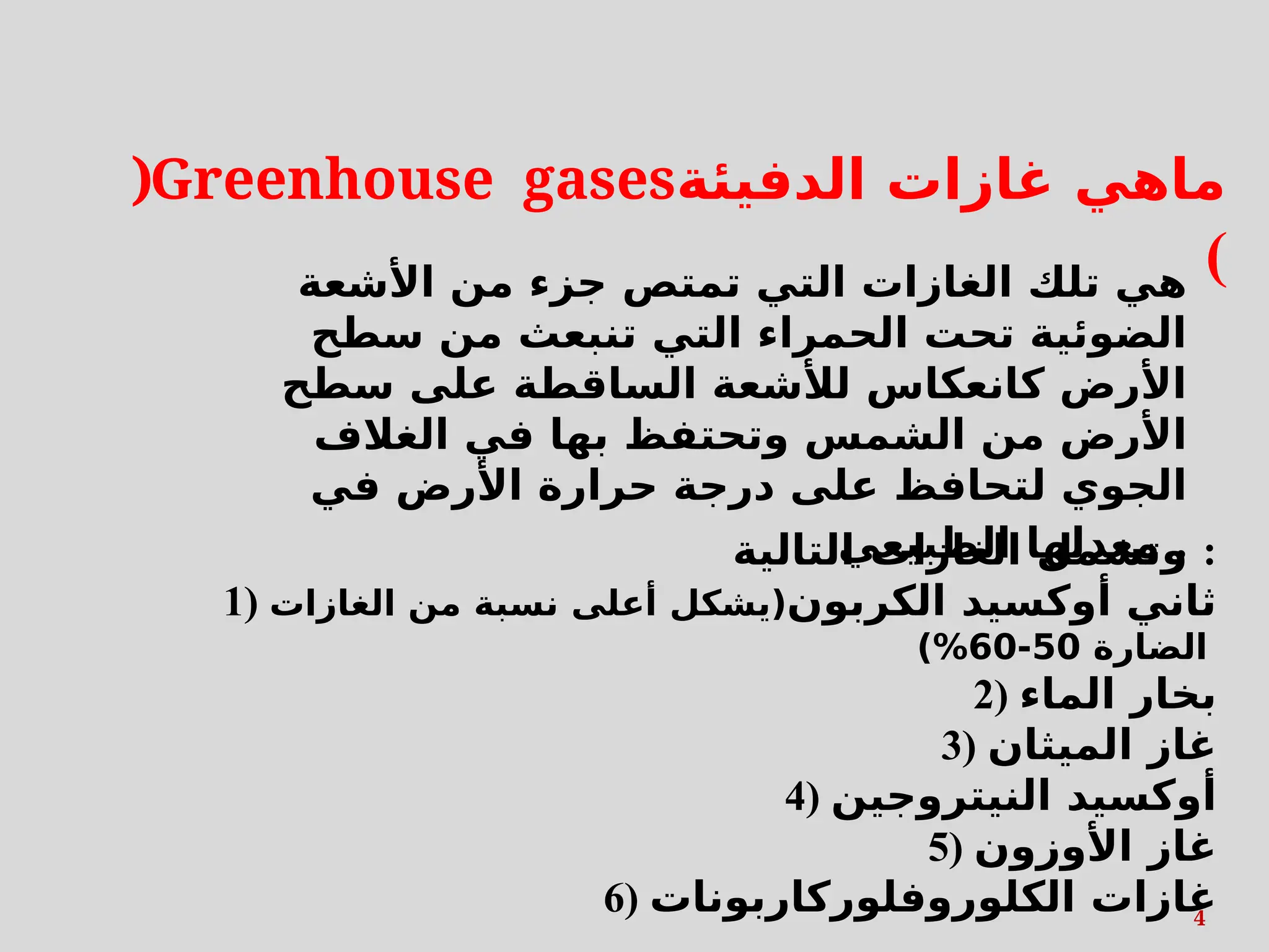)Greenhouse gases‫الدفيئة‬ ‫غازات‬ ‫ماهي‬
(
‫األشعة‬ ‫من‬ ‫جزء‬ ‫تمتص‬ ‫التي‬ ‫الغازات‬ ‫تلك‬ ‫هي‬
‫سطح‬ ‫من‬ ‫تنبعث‬ ‫التي‬ ‫الحمراء‬ ‫تحت‬ ‫الضوئية‬
‫سطح‬ ‫على‬ ‫الساقطة‬ ‫لألشعة‬ ‫كانعكاس‬ ‫األرض‬
‫الغالف‬ ‫في‬ ‫بها‬ ‫وتحتفظ‬ ‫الشمس‬ ‫من‬ ‫األرض‬
‫في‬ ‫األرض‬ ‫حرارة‬ ‫درجة‬ ‫على‬ ‫لتحافظ‬ ‫الجوي‬
‫الطبيعي‬ ‫معدلها‬ .
‫التالية‬ ‫الغازات‬ ‫وتشمل‬ :
1) ‫الكربون‬ ‫أوكسيد‬ ‫ثاني‬
‫الغازات‬ ‫من‬ ‫نسبة‬ ‫أعلى‬ ‫(يشكل‬
‫الضارة‬
50
-
60
)%
2) ‫الماء‬ ‫بخار‬
3) ‫الميثان‬ ‫غاز‬
4) ‫النيتروجين‬ ‫أوكسيد‬
5) ‫األوزون‬ ‫غاز‬
6) ‫الكلوروفلوركاربونات‬ ‫غازات‬
4
 