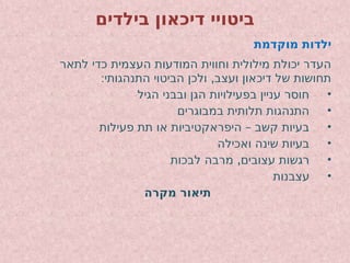 ‫בילדים‬ ‫דיכאון‬ ‫ביטויי‬
‫מוקדמת‬ ‫ילדות‬
‫לתאר‬ ‫כדי‬ ‫העצמית‬ ‫המודעות‬ ‫וחווית‬ ‫מילולית‬ ‫יכולת‬ ‫העדר‬
: ,
‫התנהגותי‬ ‫הביטוי‬ ‫ולכן‬ ‫ועצב‬ ‫דיכאון‬ ‫של‬ ‫תחושות‬
•
‫הגיל‬ ‫ובבני‬ ‫הגן‬ ‫בפעילויות‬ ‫עניין‬ ‫חוסר‬
•
‫במבוגרים‬ ‫תלותית‬ ‫התנהגות‬
•
–
‫פעילות‬ ‫תת‬ ‫או‬ ‫היפראקטיביות‬ ‫קשב‬ ‫בעיות‬
•
‫ואכילה‬ ‫שינה‬ ‫בעיות‬
•
,
‫לבכות‬ ‫מרבה‬ ‫עצובים‬ ‫רגשות‬
•
‫עצבנות‬
‫מקרה‬ ‫תיאור‬
 