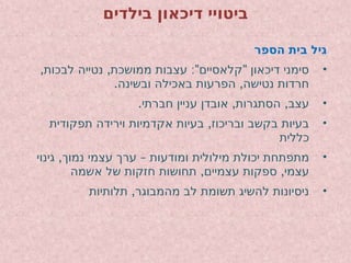 ‫בילדים‬ ‫דיכאון‬ ‫ביטויי‬
‫הספר‬ ‫בית‬ ‫גיל‬
•
, , :" "
‫לבכות‬ ‫נטייה‬ ‫ממושכת‬ ‫עצבות‬ ‫קלאסיים‬ ‫דיכאון‬ ‫סימני‬
. ,
‫ובשינה‬ ‫באכילה‬ ‫הפרעות‬ ‫נטישה‬ ‫חרדות‬
•
. , ,
‫חברתי‬ ‫עניין‬ ‫אובדן‬ ‫הסתגרות‬ ‫עצב‬
•
,
‫תפקודית‬ ‫וירידה‬ ‫אקדמיות‬ ‫בעיות‬ ‫ובריכוז‬ ‫בקשב‬ ‫בעיות‬
‫כללית‬
•
, –
‫גינוי‬ ‫נמוך‬ ‫עצמי‬ ‫ערך‬ ‫ומודעות‬ ‫מילולית‬ ‫יכולת‬ ‫מתפתחת‬
, ,
‫אשמה‬ ‫של‬ ‫חזקות‬ ‫תחושות‬ ‫עצמיים‬ ‫ספקות‬ ‫עצמי‬
•
,
‫תלותיות‬ ‫מהמבוגר‬ ‫לב‬ ‫תשומת‬ ‫להשיג‬ ‫ניסיונות‬
 