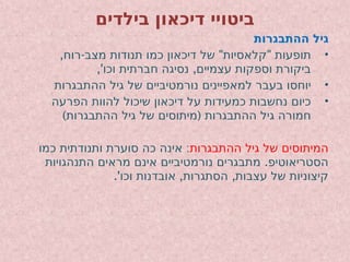 ‫בילדים‬ ‫דיכאון‬ ‫ביטויי‬
‫ההתבגרות‬ ‫גיל‬
•
, - " "
‫רוח‬ ‫מצב‬ ‫תנודות‬ ‫כמו‬ ‫דיכאון‬ ‫של‬ ‫קלאסיות‬ ‫תופעות‬
,' ,
‫וכו‬ ‫חברתית‬ ‫נסיגה‬ ‫עצמיים‬ ‫וספקות‬ ‫ביקורת‬
•
‫ההתבגרות‬ ‫גיל‬ ‫של‬ ‫נורמטיביים‬ ‫למאפיינים‬ ‫בעבר‬ ‫יוחסו‬
•
‫הפרעה‬ ‫להוות‬ ‫שיכול‬ ‫דיכאון‬ ‫על‬ ‫כמעידות‬ ‫נחשבות‬ ‫כיום‬
) (
‫ההתבגרות‬ ‫גיל‬ ‫של‬ ‫מיתוסים‬ ‫ההתבגרות‬ ‫גיל‬ ‫חמורה‬
‫ההתבגרות‬ ‫גיל‬ ‫של‬ ‫המיתוסים‬
:
‫כמו‬ ‫ותנודתית‬ ‫סוערת‬ ‫כה‬ ‫אינה‬
.
‫התנהגויות‬ ‫מראים‬ ‫אינם‬ ‫נורמטיביים‬ ‫מתבגרים‬ ‫הסטריאוטיפ‬
.' , ,
‫וכו‬ ‫אובדנות‬ ‫הסתגרות‬ ‫עצבות‬ ‫של‬ ‫קיצוניות‬
 