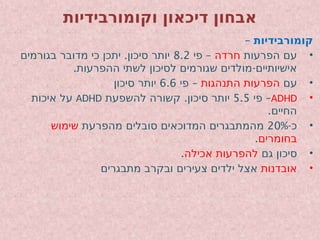 ‫וקומורבידיות‬ ‫דיכאון‬ ‫אבחון‬
– ‫קומורבידיות‬
•
‫הפרעות‬ ‫עם‬
‫חרדה‬
–
‫פי‬
8.2
.
‫בגורמים‬ ‫מדובר‬ ‫כי‬ ‫יתכן‬ ‫סיכון‬ ‫יותר‬
. -
‫ההפרעות‬ ‫לשתי‬ ‫לסיכון‬ ‫שגורמים‬ ‫מולדים‬ ‫אישיותיים‬
•
‫עם‬
‫התנהגות‬ ‫הפרעות‬
–
‫פי‬
6.6
‫סיכון‬ ‫יותר‬
•
ADHD
–
‫פי‬
5.5
.
‫להשפעת‬ ‫קשורה‬ ‫סיכון‬ ‫יותר‬
ADHD
‫איכות‬ ‫על‬
.‫החיים‬
•
-‫כ‬
20%
‫מהפרעת‬ ‫סובלים‬ ‫המדוכאים‬ ‫מהמתבגרים‬
‫שימוש‬
‫בחומרים‬
.
•
‫גם‬ ‫סיכון‬
‫אכילה‬ ‫להפרעות‬
.
•
‫אובדנות‬
‫מתבגרים‬ ‫ובקרב‬ ‫צעירים‬ ‫ילדים‬ ‫אצל‬
 