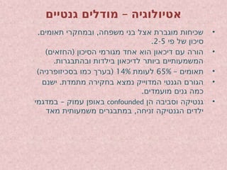 –
‫גנטיים‬ ‫מודלים‬ ‫אטיולוגיה‬
•
. ,
‫תאומים‬ ‫ובמחקרי‬ ‫משפחה‬ ‫בני‬ ‫אצל‬ ‫מוגברת‬ ‫שכיחות‬
‫פי‬ ‫של‬ ‫סיכון‬
2-5
.
•
) (
‫החזאים‬ ‫הסיכון‬ ‫מגורמי‬ ‫אחד‬ ‫הוא‬ ‫דיכאון‬ ‫עם‬ ‫הורה‬
.‫ובהתבגרות‬ ‫בילדות‬ ‫לדיכאון‬ ‫ביותר‬ ‫המשמעותיים‬
•
– ‫תאומים‬
65%
‫לעומת‬
14%
) (
‫בסכיזופרניה‬ ‫כמו‬ ‫בערך‬
•
.
‫ישנם‬ ‫מתמדת‬ ‫בחקירה‬ ‫נמצא‬ ‫המדוייק‬ ‫הגנטי‬ ‫הגורם‬
.‫מועמדים‬ ‫גנים‬ ‫כמה‬
•
‫הן‬ ‫וסביבה‬ ‫גנטיקה‬
confounded
–
‫במדגמי‬ ‫עמוק‬ ‫באופן‬
,
‫מאד‬ ‫משמעותית‬ ‫במתבגרים‬ ‫זניחה‬ ‫הגנטיקה‬ ‫ילדים‬
 