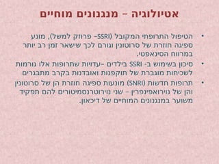 –
‫מוחיים‬ ‫מנגנונים‬ ‫אטיולוגיה‬
•
( ‫המקובל‬ ‫התרופתי‬ ‫הטיפול‬
SSRI
,) –
‫מונע‬ ‫למשל‬ ‫פרוזק‬
‫יותר‬ ‫רב‬ ‫זמן‬ ‫שישאר‬ ‫לכך‬ ‫וגורם‬ ‫סרוטונין‬ ‫של‬ ‫חוזרת‬ ‫ספיגה‬
.‫הסינאפטי‬ ‫במרווח‬
•
-‫ב‬ ‫בשימוש‬ ‫סיכון‬
SSRI
–
‫גורמות‬ ‫אלו‬ ‫שתרופות‬ ‫עדויות‬ ‫בילדים‬
‫מתבגרים‬ ‫בקרב‬ ‫ואובדנות‬ ‫תוקפנות‬ ‫של‬ ‫מוגברת‬ ‫לשכיחות‬
•
( ‫חדשות‬ ‫תרופות‬
SNRI
)
‫סרוטונין‬ ‫של‬ ‫הן‬ ‫חוזרת‬ ‫ספיגה‬ ‫מונעות‬
–
‫תפקיד‬ ‫להם‬ ‫נוירוטרנסמיטורים‬ ‫שני‬ ‫נוירואפינפרין‬ ‫של‬ ‫והן‬
.‫דיכאון‬ ‫של‬ ‫המוחיים‬ ‫במנגנונים‬ ‫משוער‬
 