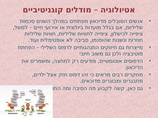 –
‫קוגניטיביים‬ ‫מודלים‬ ‫אטיולוגיה‬
•
‫סכמות‬ ‫השנים‬ ‫במהלך‬ ‫מפתחים‬ ‫מדיכאון‬ ‫הסובלים‬ ‫אנשים‬
, – ,
‫למשל‬ ‫חיים‬ ‫אירועי‬ ‫או‬ ‫ביולוגית‬ ‫מועדות‬ ‫בגלל‬ ‫אם‬ ‫שליליות‬
, ,
‫שליליות‬ ‫חוויות‬ ‫שליליות‬ ‫לחוויות‬ ‫ציפייה‬ ‫לכישלון‬ ‫ציפייה‬
. ,
‫ועוד‬ ‫אופטימלית‬ ‫לא‬ ‫סביבה‬ ‫שהופנמו‬ ‫ונשנות‬ ‫חוזרות‬
•
–
‫הפחתת‬ ‫השלילי‬ ‫לדפוס‬ ‫התנהגותיים‬ ‫חיזוקים‬ ‫גם‬ ‫מייצרות‬
‫חיובי‬ ‫משוב‬ ‫גם‬ ‫ולכן‬ ‫מוטיבציה‬
•
, ,
‫את‬ ‫ומשמרים‬ ‫למחצה‬ ‫רק‬ ‫מודעים‬ ‫אוטומטיים‬ ‫הדפוסים‬
.‫הדיכאון‬
•
,‫ילדים‬ ‫אצל‬ ‫חזק‬ ‫דפוס‬ ‫זהו‬ ‫כי‬ ‫מראים‬ ‫רבים‬ ‫מחקרים‬
.‫מדוכאים‬ ‫ומבוגרים‬ ‫מתבגרים‬
•
. ,
‫התוצאה‬ ‫ומה‬ ‫הסיבה‬ ‫מה‬ ‫לקבוע‬ ‫קשה‬ ‫כאן‬ ‫גם‬
 