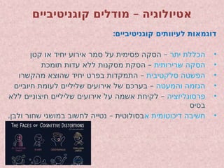 –
‫קוגניטיביים‬ ‫מודלים‬ ‫אטיולוגיה‬
:‫קוגניטיביים‬ ‫לעיוותים‬ ‫דוגמאות‬
•
‫יתר‬ ‫הכללת‬
–
‫קטן‬ ‫או‬ ‫יחיד‬ ‫אירוע‬ ‫סמר‬ ‫על‬ ‫פסימית‬ ‫הסקה‬
•
‫שרירותית‬ ‫הסקה‬
–
‫תומכת‬ ‫עדות‬ ‫ללא‬ ‫מסקנות‬ ‫הסקת‬
•
‫סלקטיבית‬ ‫הפשטה‬
–
‫מהקשרו‬ ‫שהוצא‬ ‫יחיד‬ ‫בפרט‬ ‫התמקדות‬
•
‫והמעטה‬ ‫הגזמה‬
–
‫חיוביים‬ ‫לעומת‬ ‫שליליים‬ ‫אירועים‬ ‫של‬ ‫בערכם‬
•
‫פרסונליזציה‬
–
‫ללא‬ ‫חיצוניים‬ ‫שליליים‬ ‫אירועים‬ ‫על‬ ‫אשמה‬ ‫לקיחת‬
‫בסיס‬
•
‫א‬ ‫דיכוטומית‬ ‫חשיבה‬
. –
‫ולבן‬ ‫שחור‬ ‫במושגי‬ ‫לחשוב‬ ‫נטייה‬ ‫בסולוטית‬
 