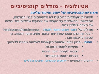 –
‫קוגניטיביים‬ ‫מודלים‬ ‫אטיולוגיה‬
‫שליטה‬ ‫ומיקוד‬ ‫ייחוס‬ ‫של‬ ‫קוגניטיביות‬ ‫תיאוריות‬
•
,‫הגורמים‬ ‫לגבי‬ ‫אדפטיביים‬ ‫לא‬ ‫בהיסקים‬ ‫שעוסקות‬ ‫תיאוריות‬
,
‫יכולתו‬ ‫ושל‬ ‫שליליים‬ ‫אירועים‬ ‫של‬ ‫העצמי‬ ‫על‬ ‫וההשלכות‬ ‫התוצאות‬
.‫בהם‬ ‫לשלוט‬ ‫האדם‬ ‫של‬
•
‫של‬ ‫מודלים‬
‫תקווה‬ ‫וחוסר‬ ‫אונים‬ ‫חוסר‬
–
helplessness/hopelessness
, –
‫כך‬ ‫תקווה‬ ‫וחסר‬ ‫אונים‬ ‫כחסר‬ ‫יותר‬ ‫עצמו‬ ‫תופס‬ ‫שהאדם‬ ‫ככל‬
.‫גובר‬ ‫לדיכאון‬ ‫הסיכון‬
•
‫ייחוס‬
: –
‫לדיכאון‬ ‫נוגעים‬ ‫לשליטה‬ ‫הקשורות‬ ‫ואמונות‬ ‫ייחוס‬ ‫סגנון‬
•
‫חיצוניות‬ ‫לעומת‬ ‫פנימיות‬
•
‫יציבות‬ ‫חוסר‬ ‫לעומת‬ ‫יציבות‬
•
‫ספציפיות‬ ‫לעומת‬ ‫כלליות‬
•
– ‫דיכאוניים‬ ‫ייחוסים‬
,
‫וכלליים‬ ‫יציבים‬ ‫פנימיים‬ ‫ייחוסים‬
 