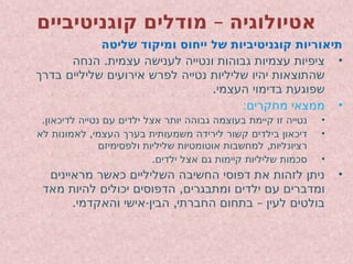 –
‫קוגניטיביים‬ ‫מודלים‬ ‫אטיולוגיה‬
‫שליטה‬ ‫ומיקוד‬ ‫ייחוס‬ ‫של‬ ‫קוגניטיביות‬ ‫תיאוריות‬
•
.
‫הנחה‬ ‫עצמית‬ ‫לענישה‬ ‫ונטייה‬ ‫גבוהות‬ ‫עצמיות‬ ‫ציפיות‬
‫בדרך‬ ‫שליליים‬ ‫אירועים‬ ‫לפרש‬ ‫נטייה‬ ‫שליליות‬ ‫יהיו‬ ‫שהתוצאות‬
.‫העצמי‬ ‫בדימוי‬ ‫שפוגעת‬
•
:‫מחקרים‬ ‫ממצאי‬
•
.‫לדיכאון‬ ‫נטייה‬ ‫עם‬ ‫ילדים‬ ‫אצל‬ ‫יותר‬ ‫גבוהה‬ ‫בעוצמה‬ ‫קיימת‬ ‫זו‬ ‫נטייה‬
•
,
‫לא‬ ‫לאמונות‬ ‫העצמי‬ ‫בערך‬ ‫משמעותית‬ ‫לירידה‬ ‫קשור‬ ‫בילדים‬ ‫דיכאון‬
,
‫ולפסימיזם‬ ‫שליליות‬ ‫אוטומטיות‬ ‫למחשבות‬ ‫רציונליות‬
•
.‫ילדים‬ ‫אצל‬ ‫גם‬ ‫קיימות‬ ‫שליליות‬ ‫סכמות‬
•
‫מראיינים‬ ‫כאשר‬ ‫השליליים‬ ‫החשיבה‬ ‫דפוסי‬ ‫את‬ ‫לזהות‬ ‫ניתן‬
,
‫מאד‬ ‫להיות‬ ‫יכולים‬ ‫הדפוסים‬ ‫ומתבגרים‬ ‫ילדים‬ ‫עם‬ ‫ומדברים‬
. - , –
‫והאקדמי‬ ‫אישי‬ ‫הבין‬ ‫החברתי‬ ‫בתחום‬ ‫לעין‬ ‫בולטים‬
 