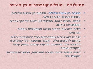 –
‫אישיים‬ ‫בין‬ ‫קוגניטיביים‬ ‫מודלים‬ ‫אטיולוגיה‬
•
‫שלילית‬ ‫אישית‬ ‫בין‬ ‫חשיבה‬
, –
‫שליליות‬ ‫אישיות‬ ‫בין‬ ‫תפיסות‬
.‫אישי‬ ‫בין‬ ‫מידע‬ ‫בעיבוד‬ ‫עיוותים‬
•
, ,
‫אחרים‬ ‫איך‬ ‫של‬ ‫נכונות‬ ‫לא‬ ‫תפיסות‬ ‫כוונות‬ ‫פירוש‬ ‫למשל‬
.‫האדם‬ ‫את‬ ‫תופסים‬
•
‫ביחסים‬ ‫משמעותית‬ ‫פגיעה‬ ‫מראים‬ ‫מדוכאים‬ ‫ילדים‬
‫חברתיים‬
•
‫יכולים‬ ‫ההתבגרות‬ ‫בגיל‬ ‫שמתרחשים‬ ‫קוגניטיביים‬ ‫שינויים‬
–
‫קונקרטית‬ ‫יותר‬ ‫מחשיבה‬ ‫מעבר‬ ‫אלה‬ ‫לדפוסים‬ ‫לתרום‬
, ,
‫עצמי‬ ‫עיסוק‬ ‫עצמית‬ ‫מודעות‬ ‫מופשטת‬ ‫יותר‬ ‫לחשיבה‬
.‫עצמית‬ ‫וביקורת‬
•
,
‫והופכים‬ ‫מתייצבים‬ ‫מתגבשים‬ ‫חשיבה‬ ‫ודפוסי‬ ‫אישיות‬ ‫דפוסי‬
.‫יותר‬ ‫נוקשים‬
 