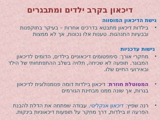‫ומתבגרים‬ ‫ילדים‬ ‫בקרב‬ ‫דיכאון‬
‫המוסווה‬ ‫הדיכאון‬ ‫גישת‬
•
–
‫בתוקפנות‬ ‫בעיקר‬ ‫אחרות‬ ‫בדרכים‬ ‫מתבטא‬ ‫דיכאון‬ ‫בילדות‬
, .
‫ממצות‬ ‫לא‬ ‫אך‬ ‫נכונות‬ ‫אלו‬ ‫טענות‬ ‫התנהגות‬ ‫ובבעיות‬
‫עדכניות‬ ‫גישות‬
•
, :
‫לדיכאון‬ ‫הדומים‬ ‫בילדים‬ ‫דיכאוניים‬ ‫סימפטומים‬ ‫אורך‬ ‫מחקרי‬
, .
‫הילד‬ ‫של‬ ‫ההתפתחותי‬ ‫בשלב‬ ‫תלויה‬ ‫שכיחה‬ ‫לא‬ ‫תופעה‬ ‫המבוגר‬
.‫שלו‬ ‫החיים‬ ‫ובאירועי‬
•
‫חוזרת‬ ‫המטוטלת‬
:
‫לדיכאון‬ ‫פנומנולוגית‬ ‫דומה‬ ‫בילדות‬ ‫דיכאון‬
,
‫הגורמים‬ ‫מבחינת‬ ‫ממנו‬ ‫שונה‬ ‫אך‬ ‫בגרות‬
•
:‫שפיץ‬ ‫רנה‬
‫אנקליטי‬ ‫דיכאון‬
.
‫להבנת‬ ‫הדלת‬ ‫את‬ ‫שפתחה‬ ‫עבודה‬
. ,
‫בינקות‬ ‫דיכאוניות‬ ‫תופעות‬ ‫על‬ ‫מחקר‬ ‫דרך‬ ‫בילדות‬ ‫זו‬ ‫הפרעה‬
 