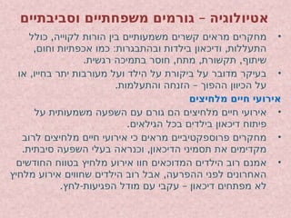 –
‫וסביבתיים‬ ‫משפחתיים‬ ‫גורמים‬ ‫אטיולוגיה‬
•
,
‫כולל‬ ‫לקוייה‬ ‫הורות‬ ‫בין‬ ‫משמעותיים‬ ‫קשרים‬ ‫מראים‬ ‫מחקרים‬
, : ,
‫וחום‬ ‫אכפתיות‬ ‫כמו‬ ‫ובהתבגרות‬ ‫בילדות‬ ‫ודיכאון‬ ‫התעללות‬
. , , ,
‫רגשית‬ ‫בתמיכה‬ ‫חוסר‬ ‫מתח‬ ‫תקשורת‬ ‫שיתוף‬
•
,
‫או‬ ‫בחייו‬ ‫יתר‬ ‫מעורבות‬ ‫ועל‬ ‫הילד‬ ‫על‬ ‫ביקורת‬ ‫על‬ ‫מדובר‬ ‫בעיקר‬
. –
‫והתעלמות‬ ‫הזנחה‬ ‫ההפוך‬ ‫הכיוון‬ ‫על‬
‫מלחיצים‬ ‫חיים‬ ‫אירועי‬
•
‫על‬ ‫משמעותית‬ ‫השפעה‬ ‫עם‬ ‫גורם‬ ‫הם‬ ‫מלחיצים‬ ‫חיים‬ ‫אירועי‬
.‫הגילאים‬ ‫בכל‬ ‫בילדים‬ ‫דיכאון‬ ‫פיתוח‬
•
‫לרוב‬ ‫מלחיצים‬ ‫חיים‬ ‫אירועי‬ ‫כי‬ ‫מראים‬ ‫פרוספקטיביים‬ ‫מחקרים‬
. ,
‫סיבתית‬ ‫השפעה‬ ‫בעלי‬ ‫וכנראה‬ ‫הדיכאון‬ ‫תסמיני‬ ‫את‬ ‫מקדימים‬
•
‫החודשים‬ ‫בטווח‬ ‫מלחיץ‬ ‫אירוע‬ ‫חוו‬ ‫המדוכאים‬ ‫הילדים‬ ‫רוב‬ ‫אמנם‬
,
‫מלחיץ‬ ‫אירוע‬ ‫שחווים‬ ‫הילדים‬ ‫רוב‬ ‫אבל‬ ‫ההפרעה‬ ‫לפני‬ ‫האחרונים‬
. - –
‫לחץ‬ ‫הפגיעות‬ ‫מודל‬ ‫עם‬ ‫עקבי‬ ‫דיכאון‬ ‫מפתחים‬ ‫לא‬
 