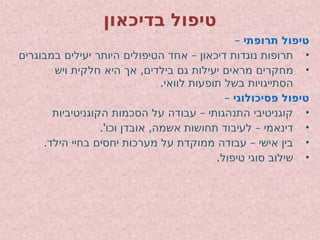 ‫בדיכאון‬ ‫טיפול‬
– ‫תרופתי‬ ‫טיפול‬
•
–
‫במבוגרים‬ ‫יעילים‬ ‫היותר‬ ‫הטיפולים‬ ‫אחד‬ ‫דיכאון‬ ‫נוגדות‬ ‫תרופות‬
•
,
‫ויש‬ ‫חלקית‬ ‫היא‬ ‫אך‬ ‫בילדים‬ ‫גם‬ ‫יעילות‬ ‫מראים‬ ‫מחקרים‬
.‫לוואי‬ ‫תופעות‬ ‫בשל‬ ‫הסתייגויות‬
– ‫פסיכולוגי‬ ‫טיפול‬
•
–
‫הקוגניטיביות‬ ‫הסכמות‬ ‫על‬ ‫עבודה‬ ‫התנהגותי‬ ‫קוגניטיבי‬
•
.' , –
‫וכו‬ ‫אובדן‬ ‫אשמה‬ ‫תחושות‬ ‫לעיבוד‬ ‫דינאמי‬
•
. –
‫הילד‬ ‫בחיי‬ ‫יחסים‬ ‫מערכות‬ ‫על‬ ‫ממוקדת‬ ‫עבודה‬ ‫אישי‬ ‫בין‬
•
.‫טיפול‬ ‫סוגי‬ ‫שילוב‬
 