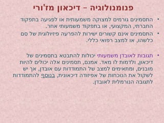 ' –
‫ורי‬ ‫מז‬ ‫דיכאון‬ ‫פנומנולוגיה‬
•
‫בתפקוד‬ ‫לפגיעה‬ ‫או‬ ‫משמעותית‬ ‫למצוקה‬ ‫גורמים‬ ‫התסמינים‬
. , ,
‫אחר‬ ‫משמעותי‬ ‫בתפקוד‬ ‫או‬ ‫המקצועי‬ ‫החברתי‬
•
‫סם‬ ‫של‬ ‫פיזיולוגית‬ ‫להפרעה‬ ‫ישירות‬ ‫קשורים‬ ‫אינם‬ ‫התסמינים‬
. ,
‫כללי‬ ‫רפואי‬ ‫למצב‬ ‫או‬ ‫כלשהו‬
•
‫משמעותי‬ ‫לאובדן‬ ‫תגובות‬
‫של‬ ‫בתסמינים‬ ‫להתבטא‬ ‫יכולות‬
, . ,
‫להיות‬ ‫יכולים‬ ‫אלה‬ ‫תסמינים‬ ‫אמנם‬ ‫מאד‬ ‫לו‬ ‫ולדמות‬ ‫דיכאון‬
, ,
‫יש‬ ‫אך‬ ‫אובדן‬ ‫עם‬ ‫התמודדות‬ ‫של‬ ‫למצב‬ ‫ומתאימים‬ ‫מובנים‬
,‫דיכאונית‬ ‫אפיזודה‬ ‫של‬ ‫הנוכחות‬ ‫את‬ ‫לשקול‬
‫בנוסף‬
‫להתמודדות‬
.‫לאובדן‬ ‫הנורמלית‬ ‫לתגובה‬
 