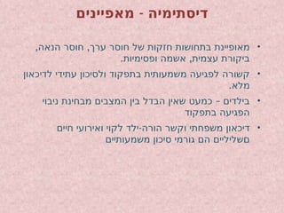 -
‫מאפיינים‬ ‫דיסתימיה‬
•
, ,
‫הנאה‬ ‫חוסר‬ ‫ערך‬ ‫חוסר‬ ‫של‬ ‫חזקות‬ ‫בתחושות‬ ‫מאופיינת‬
. ,
‫ופסימיות‬ ‫אשמה‬ ‫עצמית‬ ‫ביקורת‬
•
‫לדיכאון‬ ‫עתידי‬ ‫ולסיכון‬ ‫בתפקוד‬ ‫משמעותית‬ ‫לפגיעה‬ ‫קשורה‬
.‫מלא‬
•
–
‫ניבוי‬ ‫מבחינת‬ ‫המצבים‬ ‫בין‬ ‫הבדל‬ ‫שאין‬ ‫כמעט‬ ‫בילדים‬
‫בתפקוד‬ ‫הפגיעה‬
•
-
‫חיים‬ ‫ואירועי‬ ‫לקוי‬ ‫ילד‬ ‫הורה‬ ‫וקשר‬ ‫משפחתי‬ ‫דיכאון‬
‫משמעותיים‬ ‫סיכון‬ ‫גורמי‬ ‫הם‬ ‫םשליליים‬
 