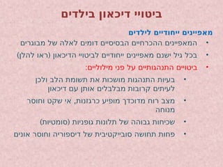 ‫בילדים‬ ‫דיכאון‬ ‫ביטויי‬
‫לילדים‬ ‫ייחודיים‬ ‫מאפיינים‬
•
‫מבוגרים‬ ‫של‬ ‫לאלה‬ ‫דומים‬ ‫הבסיסיים‬ ‫ההכרחיים‬ ‫המאפיינים‬
•
) (
‫להלן‬ ‫ראו‬ ‫הדיכאון‬ ‫לביטויי‬ ‫ייחודיים‬ ‫מאפיינים‬ ‫ישנם‬ ‫גיל‬ ‫בכל‬
•
:‫מילוליים‬ ‫פני‬ ‫על‬ ‫התנהגותיים‬ ‫ביטויים‬
•
‫ולכן‬ ‫הלב‬ ‫תשומת‬ ‫את‬ ‫מושכות‬ ‫התנהגות‬ ‫בעיות‬
‫דיכאון‬ ‫עם‬ ‫אותן‬ ‫מבלבלים‬ ‫קרובות‬ ‫לעיתים‬
•
,
‫וחוסר‬ ‫שקט‬ ‫אי‬ ‫כרגזנות‬ ‫מופיע‬ ‫מדוכדך‬ ‫רוח‬ ‫מצב‬
‫מנוחה‬
•
) (
‫סומטיות‬ ‫גופניות‬ ‫תלונות‬ ‫של‬ ‫גבוהה‬ ‫שכיחות‬
•
‫אונים‬ ‫וחוסר‬ ‫דיספוריה‬ ‫של‬ ‫סובייקטיבית‬ ‫תחושה‬ ‫פחות‬
 