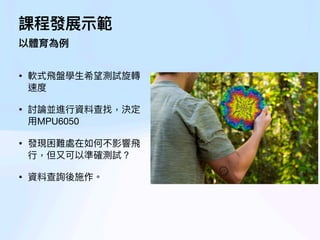 課程發展
示
範
以體育為例
• 軟式
飛
盤學
生
希望測試旋轉
速度
• 討論並進
行
資料查找，決定
用
MPU6050
• 發現困難處在如何不影響
飛
行
，但
又
可以準確測試？
• 資料查詢後施作。
 