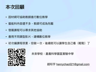 • 因材網可協助教師進
行
數位教學
• 藝能科內容還不多，教師可成為先驅
• 發展課程可以尋求其他協助
• 善
用
不同類型影片，建構數位教學
• 初次編課程很累，但做
一
次，後續就可以讓學
生
自
己
看（輕鬆）了
本次回顧
趙珩宇 henrychao521@gmail.com
未來學校：嘉義科學園區實驗中學
 