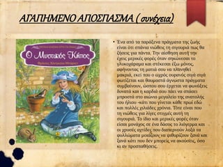 ΑΓΑΠΗΜΕΝΟ ΑΠΟΣΠΑΣΜΑ ( συνέχεια)
●
Ένα από τα παράξενα πράγματα της ζωής
είναι ότι σπάνια νιώθεις τη σιγουριά πως θα
ζήσεις για πάντα. Την αίσθηση αυτή την
έχεις μερικές φορές όταν σηκώνεσαι το
γλυκοχάραμα και στέκεσαι έξω μόνος,
αφήνοντας τη ματιά σου να πλανηθεί
μακριά, εκεί που ο ωχρός ουρανός σιγά σιγά
φωτίζεται και θαυμαστά άγνωστα πράγματα
συμβαίνουν, ώσπου σου έρχεται να φωνάξεις
δυνατά και η καρδιά σου πάει να σπάσει
μπροστά στο αιώνιο μεγαλείο της ανατολής
του ήλιου -κάτι που γίνεται κάθε πρωί εδώ
και πολλές χιλιάδες χρόνια. Τότε είναι που
τη νιώθεις για λίγες στιγμές αυτή τη
σιγουριά. Το ίδιο και μερικές φορές όταν
είσαι μονάχος σε ένα δάσος το λιόγερμα και
οι χρυσές αχτίδες που διαπερνούν λοξά τα
φυλλώματα μοιάζουν να ψιθυρίζουν ξανά και
ξανά κάτι που δεν μπορείς να ακούσεις, όσο
κι αν προσπαθήσεις.
 