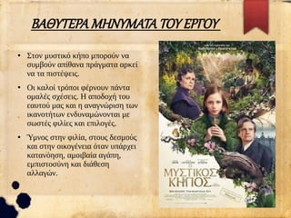 ΒΑΘΥΤΕΡΑ ΜΗΝΥΜΑΤΑ ΤΟΥ ΕΡΓΟΥ
●
Στον μυστικό κήπο μπορούν να
συμβούν απίθανα πράγματα αρκεί
να τα πιστέψεις.
●
Οι καλοί τρόποι φέρνουν πάντα
ομαλές σχέσεις. Η αποδοχή του
εαυτού μας και η αναγνώριση των
ικανοτήτων ενδυναμώνονται με
σωστές φιλίες και επιλογές.
●
Ύμνος στην φιλία, στους δεσμούς
και στην οικογένεια όταν υπάρχει
κατανόηση, αμοιβαία αγάπη,
εμπιστοσύνη και διάθεση
αλλαγών.
 