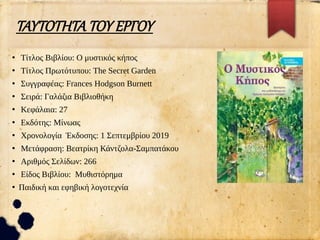 ΤΑΥΤΟΤΗΤΑ ΤΟΥ ΕΡΓΟΥ
●
Τίτλος Βιβλίου: Ο μυστικός κήπος
●
Τίτλος Πρωτότυπου: The Secret Garden
●
Συγγραφέας: Frances Hodgson Burnett
●
Σειρά: Γαλάζια Βιβλιοθήκη
●
Κεφάλαια: 27
●
Εκδότης: Μίνωας
●
Χρονολογία Έκδοσης: 1 Σεπτεμβρίου 2019
●
Μετάφραση: Βεατρίκη Κάντζολα-Σαμπατάκου
●
Αριθμός Σελίδων: 266
●
Είδος Βιβλίου: Μυθιστόρημα
●
Παιδική και εφηβική λογοτεχνία
 