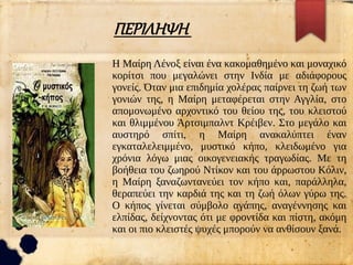 ΠΕΡΙΛΗΨΗ
Η Μαίρη Λένοξ είναι ένα κακομαθημένο και μοναχικό
κορίτσι που μεγαλώνει στην Ινδία με αδιάφορους
γονείς. Όταν μια επιδημία χολέρας παίρνει τη ζωή των
γονιών της, η Μαίρη μεταφέρεται στην Αγγλία, στο
απομονωμένο αρχοντικό του θείου της, του κλειστού
και θλιμμένου Άρτσιμπαλντ Κρέιβεν. Στο μεγάλο και
αυστηρό σπίτι, η Μαίρη ανακαλύπτει έναν
εγκαταλελειμμένο, μυστικό κήπο, κλειδωμένο για
χρόνια λόγω μιας οικογενειακής τραγωδίας. Με τη
βοήθεια του ζωηρού Ντίκον και του άρρωστου Κόλιν,
η Μαίρη ξαναζωντανεύει τον κήπο και, παράλληλα,
θεραπεύει την καρδιά της και τη ζωή όλων γύρω της.
Ο κήπος γίνεται σύμβολο αγάπης, αναγέννησης και
ελπίδας, δείχνοντας ότι με φροντίδα και πίστη, ακόμη
και οι πιο κλειστές ψυχές μπορούν να ανθίσουν ξανά.
 