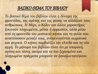 ΒΑΣΙΚΟ ΘΕΜΑ ΤΟΥ ΒΙΒΛΙΟΥ
Το βασικό θέμα του βιβλίου είναι η δύναμη της
φροντίδας, της αγάπης και της φύσης να αλλάζουν τους
ανθρώπους. Η Μέρι, ο Κόλιν και άλλοι χαρακτήρες
ξεκινούν πληγωμένοι, μόνοι ή άρρωστοι, αλλά μέσα
από τη φροντίδα του μυστικού κήπου και τη φιλία που
αναπτύσσουν μεταξύ τους, αναγεννιούνται σωματικά
και ψυχικά. Ο κήπος συμβολίζει την ελπίδα και τη νέα
αρχή. Το μήνυμα του βιβλίου είναι ότι με υπομονή,
αγάπη και πίστη, ακόμα και τα πιο ξεχασμένα και
πληγωμένα πράγματα μπορούν να ξαναζωντανέψουν.
 