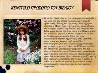 ΚΕΝΤΡΙΚΟ ΠΡΟΣΩΠΟ ΤΟΥ ΒΙΒΛΙΟΥ
●
Η Μαίρη Λένοξ είναι το κεντρικό πρόσωπο του βιβλίου
και μέσα από την πορεία της βλέπουμε ένα ταξίδι
προσωπικής αλλαγής και ωρίμανσης. Στην αρχή της
ιστορίας, η Μαίρη είναι ένα εγωιστικό, κακομαθημένο
και μοναχικό κορίτσι, μεγαλωμένο από υπηρέτες στην
Ινδία, χωρίς στοργή από τους γονείς της. Όταν οι γονείς
της πεθαίνουν ξαφνικά, η Μαίρη αναγκάζεται να πάει
να ζήσει στο αρχοντικό του θείου της, στην
απομονωμένη ύπαιθρο της Αγγλίας. Εκεί, μέσα στη
μοναξιά της, αρχίζει σιγά σιγά να αλλάζει. Η
ανακάλυψη του μυστικού, εγκαταλελειμμένου κήπου
και η επαφή της με τον Ντίκον, τον Κόλιν και τη φύση,
την οδηγούν σε μια βαθιά μεταμόρφωση. Από ένα
κλειστό και κακότροπο παιδί γίνεται ένα ανοιχτόκαρδο,
γεμάτο ζωή και καλοσύνη άτομο. Η Μαίρη μαθαίνει να
φροντίζει τον κήπο και μέσα από αυτό, φροντίζει και τη
δική της ψυχή. Το ταξίδι της δείχνει πως η αγάπη, η
φιλία και η ελπίδα μπορούν να θεραπεύσουν και να
μεταμορφώσουν ακόμη και τους πιο πληγωμένους
ανθρώπους.
 